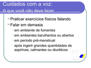 Cuidados com a voz:
o que você não deve fazer
Praticar exercícios físicos falando
Falar em demasia
 em ambiente de fumantes
 em ambientes barulhentos ou abertos
 em período pré-menstrual
 após ingerir grandes quantidades de
aspirinas, calmantes ou diuréticos
 