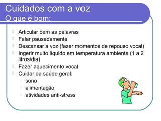 Cuidados com a voz
O que é bom:
 Articular bem as palavras
 Falar pausadamente
 Descansar a voz (fazer momentos de repouso vocal)
 Ingerir muito líquido em temperatura ambiente (1 a 2
litros/dia)
 Fazer aquecimento vocal
 Cuidar da saúde geral:
 sono
 alimentação
 atividades anti-stress
 