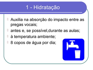 1 - Hidratação
 Auxilia na absorção do impacto entre as
pregas vocais;
 antes e, se possível,durante as aulas;
 à temperatura ambiente;
 8 copos de água por dia;
 