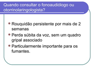 Quando consultar o fonoaudiólogo ou
otorrinolaringologista?
Rouquidão persistente por mais de 2
semanas
Perda súbita da voz, sem um quadro
gripal associado
Particularmente importante para os
fumantes.
 
