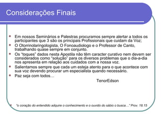 Considerações Finais
 Em nossos Seminários e Palestras procuramos sempre alertar a todos os
participantes que 3 são os principais Profissionais que cuidam da Voz;
 O Otorrinolaringologista, O Fonoaudiologo e o Professor de Canto,
trabalhando quase sempre em conjunto.
 Os “toques” dados nesta Apostila não têm caracter curativo nem devem ser
considerados como “solução” para os diversos problemas que o dia-a-dia
nos apresenta em relação aos cuidados com a nossa voz.
 Salientamos sempre que cada um esteja atento para o que acontece com
sua voz devendo procurar um especialista quando necessário.
 Paz seja com todos…
TenorEdson
 “o coração do entendido adquire o conhecimento e o ouvido do sábio o busca…” Prov. 18.15
 