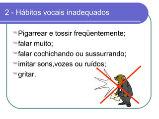 2 - Hábitos vocais inadequados
Pigarrear e tossir freqüentemente;
falar muito;
falar cochichando ou sussurrando;
imitar sons,vozes ou ruídos;
gritar.
 