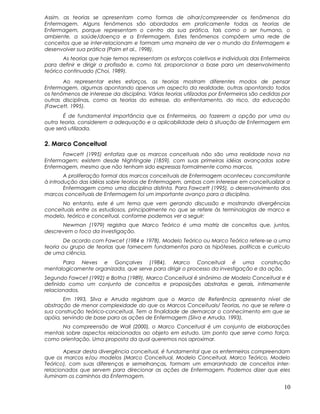 Assim, as teorias se apresentam como formas de olhar/compreender os fenômenos da
Enfermagem. Alguns fenômenos são abordados em praticamente todas as teorias de
Enfermagem, porque representam o centro da sua prática, tais como o ser humano, o
ambiente, a saúde/doença e a Enfermagem. Estes fenômenos compõem uma rede de
conceitos que se inter-relacionam e formam uma maneira de ver o mundo da Enfermagem e
desenvolver sua prática (Paim et al., 1998).
As teorias que hoje temos representam os esforços coletivos e individuais das Enfermeiras
para definir e dirigir a profissão e, como tal, proporcionar a base para um desenvolvimento
teórico continuado (Choi, 1989).
Ao representar estes esforços, as teorias mostram diferentes modos de pensar
Enfermagem, algumas apontando apenas um aspecto da realidade, outras apontando todos
os fenômenos de interesse da disciplina. Várias teorias utilizadas por Enfermeiros são cedidas por
outras disciplinas, como as teorias do estresse, do enfrentamento, do risco, da educação
(Fawcett, 1995).
É de fundamental importância que os Enfermeiros, ao fazerem a opção por uma ou
outra teoria, considerem a adequação e a aplicabilidade dela à situação de Enfermagem em
que será utilizada.
2. Marco Conceitual
Fawcett (1995) enfatiza que os marcos conceituais não são uma realidade nova na
Enfermagem; existem desde Nightingale (1859), com suas primeiras idéias avançadas sobre
Enfermagem, mesmo que não tenham sido expressas formalmente como marcos.
A proliferação formal dos marcos conceituais de Enfermagem aconteceu concomitante
à introdução das idéias sobre teorias de Enfermagem, ambas com interesse em conceitualizar a
Enfermagem como uma disciplina distinta. Para Fawcett (1995), o desenvolvimento dos
marcos conceituais de Enfermagem foi um importante avanço para a disciplina.
No entanto, este é um tema que vem gerando discussão e mostrando divergências
conceituais entre os estudiosos, principalmente no que se refere às terminologias de marco e
modelo, teórico e conceitual, conforme podemos ver a seguir:
Newman (1979) registra que Marco Teórico é uma matriz de conceitos que, juntos,
descrevem o foco da investigação.
De acordo com Fawcet (1984 e 1978), Modelo Teórico ou Marco Teórico refere-se a uma
teoria ou grupo de teorias que fornecem fundamentos para as hipóteses, políticas e currículo
de uma ciência.
Para Neves e Gonçalves (1984), Marco Conceitual é uma construção
mentalogicamente organizada, que serve para dirigir o processo da investigação e da ação.
Segundo Fawcet (1992) e Botha (1989), Marco Conceitual é sinônimo de Modelo Conceitual e é
definido como um conjunto de conceitos e proposições abstratas e gerais, intimamente
relacionados.
Em 1993, Silva e Arruda registram que o Marco de Referência apresenta nível de
abstração de menor complexidade do que os Marcos Conceituais/ Teorias, no que se refere a
sua construção teórico-conceitual. Tem a finalidade de demarcar o conhecimento em que se
apóia, servindo de base para as ações de Enfermagem (Silva e Arruda, 1993).
Na compreensão de Wall (2000), o Marco Conceitual é um conjunto de elaborações
mentais sobre aspectos relacionados ao objeto em estudo. Um ponto que serve como força,
como orientação. Uma proposta da qual queremos nos aproximar.
Apesar desta divergência conceitual, é fundamental que os enfermeiros compreendam
que os marcos e/ou modelos (Marco Conceitual, Modelo Conceitual, Marco Teórico, Modelo
Teórico), com suas diferenças e semelhanças, formam um emaranhado de conceitos inter-
relacionados que servem para direcionar as ações de Enfermagem. Podemos dizer que eles
iluminam os caminhos da Enfermagem.
10
 
