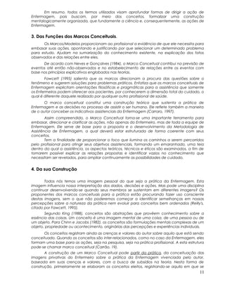Em resumo, todos os termos utilizados visam aprofundar formas de dirigir a ação de
Enfermagem, pois buscam, por meio dos conceitos, formalizar uma construção
mentalogicamente organizada, que fundamente a ciência e, consequentemente, as ações de
Enfermagem.
3. Das Funções dos Marcos Conceituais.
Os Marcos/Modelos proporcionam ao profissional a evidência de que ele necessita para
embasar suas ações, apontando e justificando por que selecionar um determinado problema
para estudo. Ajudam na sumarização do conhecimento existente, na explicação dos fatos
observados e das relações entre eles.
De acordo com Neves e Gonçalves (1984), o Marco Conceitual contribui na previsão de
eventos até então não-observados e no estabelecimento de relações entre os eventos com
base nos princípios explicativos englobados nas teorias.
Fawcett (1995) salienta que os marcos direcionam a procura das questões sobre o
fenômeno e sugerem soluções para problemas práticos. Enfatiza que os marcos conceituais de
Enfermagem explicitam orientações filosóficas e pragmáticas para a assistência que somente
os Enfermeiros podem oferecer aos pacientes, por conhecerem a dimensão total do cuidado, o
qual é diferente daquele realizado por qualquer outro profissional de saúde.
O marco conceitual constitui uma construção teórica que sustenta a prática de
Enfermagem e as decisões no processo de assistir o ser humano. Ele reflete também a maneira
de o autor conceber os indicativos assistenciais da Enfermagem (Carraro, 1997).
Assim compreendido, o Marco Conceitual torna-se uma importante ferramenta para
embasar, direcionar e clarificar as ações, não apenas do Enfermeiro, mas de toda a equipe de
Enfermagem. Ele serve de base para a proposta e o desenvolvimento da Metodologia de
Assistência de Enfermagem, a qual deverá estar estruturada de forma coerente com seus
conceitos.
Tem a finalidade de proporcionar o foco que ilumina os caminhos a serem percorridos
pelo profissional para atingir seus objetivos assistenciais, formando um emaranhado, uma teia
dentro da qual a assistência, os aspectos teóricos, técnicos e éticos são examinados, a fim de
tomarem possível explicar as relações propostas e identificar vazios no conhecimento que
necessitam ser revelados, para ampliar continuamente as possibilidades de cuidado.
4. Da sua Construção
Todos nós temos uma imagem pessoal do que seja a prática da Enfermagem. Esta
imagem influencia nossa interpretação dos dados, decisões e ações. Mas pode uma disciplina
continuar desenvolvendo-se quando seus membros se sustentam em diferentes imagens? Os
proponentes dos marcos conceituais para a prática estão procurando fazer uso consciente
destas imagens, sem o que não poderemos começar a identificar semelhanças em nossas
percepções sobre a natureza da prática nem evoluir para conceitos bem ordenados (Reilly's,
citado por Fawcett, 1995).
Segundo King (1988), conceitos são abstrações que provêem conhecimento sobre a
essência das coisas. Um conceito é uma imagem mental de uma coisa, de uma pessoa ou de
um objeto. Para Chinn e Jacobs (1982), os conceitos são formulações mentais complexas de um
objeto, propriedade ou acontecimento, originárias das percepções e experiências individuais.
Os conceitos registram ainda as crenças e valores do autor sobre aquilo que está sendo
conceituado. Quando os conceitos são inter-relacionados, como no caso da Enfermagem, eles
formam uma base para as ações, seja na pesquisa, seja na prática profissional. A esta estrutura
pode-se chamar marco conceitual (Carrão, 19).
A construção de um Marco Conceitual pode partir da prática, da conceituação das
imagens privativas do Enfermeiro sobre a prática da Enfermagem vivenciada pelo autor,
baseada em suas crenças e valores, com a busca de subsídios na teoria. Nesta forma de
construção, primeiramente se elaboram os conceitos eleitos, registrando-se aquilo em que se
11
 