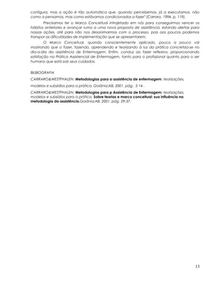 configura, mas a ação é tão automática que, quando percebemos, já a executamos, não
como a pensamos, mas como estávamos condicionados a fazer" (Carraro, 1994, p. 119).
Precisamos ter o Marco Conceitual introjetado em nós para conseguirmos vencer os
hábitos anteriores e avançar rumo a uma nova proposta de assistência, estando alertas para
nossas ações, até para não nos desanimarmos com o processo, pois aos poucos podemos
transpor as dificuldades de implementação que se apresentarem.
O Marco Conceitual, quando conscientemente aplicado, pouco a pouco vai
mostrando que o fazer, fazendo, aprendendo e teorizando à luz da prática concretiza-se no
dia-a-dia da assistência de Enfermagem. Enfim, conduz ao fazer reflexivo, proporcionando
satisfação na Prática Assistencial de Enfermagem, tanto para o profissional quanto para o ser
humano que está sob seus cuidados.
BILBIOGRAFIA
CARRARO&WESTPHALEN. Metodologias para a assistência de enfermagem: teorizações,
modelos e subsídios para a prática. Goiânia:AB, 2001. pág. 5-14 .
CARRARO&WESTPHALEN. Metodologias para p Assistência de Enfermagem: teorizações,
modelos e subsídios para a prática. Sobre teorias e marco conceitual: sua influência na
metodologia da assistência.Goiânia:AB, 2001. pág. 29-37.
13
 