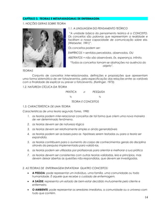 CAPÍTULO 3. TEORIAS E METAPARADGMAS DE ENFERMAGEM.
1. NOÇÕES GERAIS SOBRE TEORIA
1.1. A LINGUAGEM DO PENSAMENTO TEÓRICO
“A unidade básica do pensamento teórico é o CONCEITO.
Os conceitos são palavras que representam a realidade e
facilitam a nossa capacidade de comunicação sobre ela.
(Webester, 1991)”.
Os conceitos podem ser:
EMPÍRICOS = sentidos percebidos, observados, OU
ABSTRATOS = não são observáveis. Ex. esperança, infinito.
“Todos os conceitos tornam-se abstrações na ausência do
objeto”.
TEORIAS
Conjunto de conceitos inter-relacionados, definições e proposições que apresentam
uma forma sistemática de ver fatos/eventos, pela especificação das relações entre as variáveis
com a finalidade de explicar ou prever o fato/evento. (Kerlinger, 1973).
1.2. NATUREZA CÍCLICA DA TEORIA
PRÁTICA  PESQUISA
 
TEORIA E CONCEITOS
1.3. CARACTERÍSTICA DE UMA TEORIA
Características de uma teoria segundo Torres, 1990:
1. as teorias podem inter-relacionar conceitos de tal forma que criem uma nova maneira
de ver determinado fenômeno.
2. as teorias devem ser de natureza lógica
3. as teorias devem ser relativamente simples e ainda generalizáveis
4. as teorias podem ser as bases para as hipóteses serem testadas ou para a teoria ser
expandida.
5. as teorias contribuem para o aumento do corpo de conhecimentos gerais da disciplina
através da pesquisa implementada para validá-las.
6. as teorias podem ser utilizadas por profissionais para orientar e melhorar a sua prática
7. as teorias devem ser consistentes com outras teorias validadas, leia e princípios, mas
devem deixar abertas as questões não-respondidas, que devem ser investigadas.
2. AS TEORIAS DE ENFERMAGEM ENFATIZAM QUATRO CONCEITOS:
• A PESSOA: pode representar um indivíduo, uma família, uma comunidade ou toda
humanidade. É aquele que recebe o cuidado de enfermagem.
• A SAÚDE: representa um estado de bem-estar decidido mutuamente pelo cliente e
enfermeiro.
• O AMBIENTE: pode representar os arredores imediatos, a comunidade ou o universo com
tudo que contém.
14
 