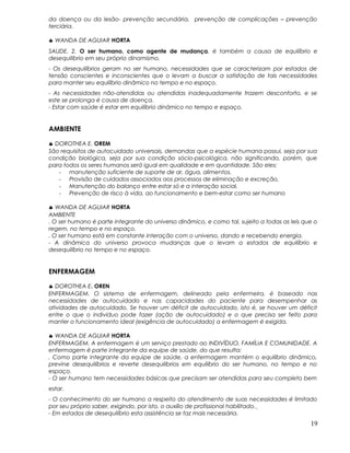 da doença ou da lesão- prevenção secundária, prevenção de complicações – prevenção
terciária.
♣ WANDA DE AGUIAR HORTA
SAUDE. 2. O ser humano, como agente de mudança, é também a causa de equilíbrio e
desequilíbrio em seu próprio dinamismo.
- Os desequilíbrios geram no ser humano, necessidades que se caracterizam por estados de
tensão conscientes e inconscientes que o levam a buscar a satisfação de tais necessidades
para manter seu equilíbrio dinâmico no tempo e no espaço.
- As necessidades não-atendidas ou atendidas inadequadamente trazem desconforto, e se
este se prolonga é causa de doença.
- Estar com saúde é estar em equilíbrio dinâmico no tempo e espaço.
AMBIENTE
♣ DOROTHEA E. OREM
São requisitos de autocuidado universais, demandas que a espécie humana possui, seja por sua
condição biológica, seja por sua condição sócio-psicológica, não significando, porém, que
para todos os seres humanos será igual em qualidade e em quantidade. São eles:
- manutenção suficiente de suporte de ar, água, alimentos.
- Provisão de cuidados associados aos processos de eliminação e excreção,
- Manutenção do balanço entre estar só e a interação social,
- Prevenção de risco à vida, ao funcionamento e bem-estar como ser humano
♣ WANDA DE AGUIAR HORTA
AMBIENTE
. O ser humano é parte integrante do universo dinâmico, e como tal, sujeito a todas as leis que o
regem, no tempo e no espaço.
. O ser humano está em constante interação com o universo, dando e recebendo energia.
- A dinâmica do universo provoca mudanças que o levam a estados de equilíbrio e
desequilíbrio no tempo e no espaço.
ENFERMAGEM
♣ DOROTHEA E. OREN
ENFERMAGEM. O sistema de enfermagem, delineado pela enfermeira, é baseado nas
necessidades de autocuidado e nas capacidades do paciente para desempenhar as
atividades de autocuidado. Se houver um déficit de autocuidado, isto é, se houver um déficit
entre o que o indivíduo pode fazer (ação de autocuidado) e o que precisa ser feito para
manter o funcionamento ideal (exigência de autocuidado) a enfermagem é exigida.
♣ WANDA DE AGUIAR HORTA
ENFERMAGEM. A enfermagem é um serviço prestado ao INDIVÍDUO, FAMÍLIA E COMUNIDADE. A
enfermagem é parte integrante da equipe de saúde, do que resulta:
. Como parte integrante da equipe de saúde, a enfermagem mantém o equilíbrio dinâmico,
previne desequilíbrios e reverte desequilíbrios em equilíbrio do ser humano, no tempo e no
espaço.
- O ser humano tem necessidades básicas que precisam ser atendidas para seu completo bem
estar.
- O conhecimento do ser humano a respeito do atendimento de suas necessidades é limitado
por seu próprio saber, exigindo, por isto, o auxílio de profissional habilitado.
- Em estados de desequilíbrio esta assistência se faz mais necessária.
19
 