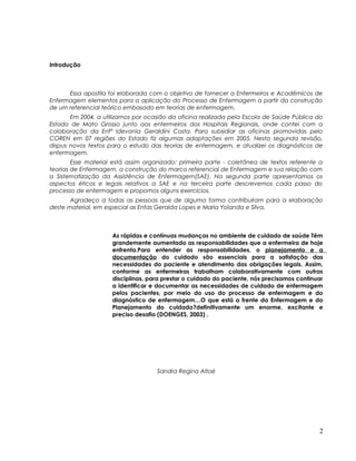Introdução
Essa apostila foi elaborada com o objetivo de fornecer a Enfermeiros e Acadêmicos de
Enfermagem elementos para a aplicação do Processo de Enfermagem a partir da construção
de um referencial teórico embasado em teorias de enfermagem.
Em 2004, a utilizamos por ocasião da oficina realizada pela Escola de Saúde Pública do
Estado de Mato Grosso junto aos enfermeiros dos Hospitais Regionais, onde contei com a
colaboração da Enfª Idevania Geraldini Costa. Para subsidiar as oficinas promovidas pelo
COREN em 07 regiões do Estado fiz algumas adaptações em 2005. Nesta segunda revisão,
dispus novos textos para o estudo das teorias de enfermagem, e atualizei os diagnósticos de
enfermagem.
Esse material está assim organizado: primeira parte - coletânea de textos referente a
teorias de Enfermagem, a construção do marco referencial de Enfermagem e sua relação com
a Sistematização da Assistência de Enfermagem(SAE). Na segunda parte apresentamos os
aspectos éticos e legais relativos a SAE e na terceira parte descrevemos cada passo do
processo de enfermagem e propomos alguns exercícios.
Agradeço a todas as pessoas que de alguma forma contribuíram para a elaboração
deste material, em especial as Enfas Geralda Lopes e Maria Yolanda e Silva.
As rápidas e contínuas mudanças no ambiente de cuidado de saúde Têm
grandemente aumentado as responsabilidades que a enfermeira de hoje
enfrenta.Para entender as responsabilidades, o planejamento e a
documentação do cuidado são essenciais para a satisfação das
necessidades do paciente e atendimento das obrigações legais. Assim,
conforme as enfermeiras trabalham colaborativamente com outras
disciplinas, para prestar o cuidado do paciente, nós precisamos continuar
a identificar e documentar as necessidades de cuidado de enfermagem
pelos pacientes, por meio do uso do processo de enfermagem e do
diagnóstico de enfermagem…O que está a frente da Enfermagem e do
Planejamento do cuidado?definitivamente um enorme, excitante e
preciso desafio (DOENGES, 2003) .
Sandra Regina Altoé
2
 