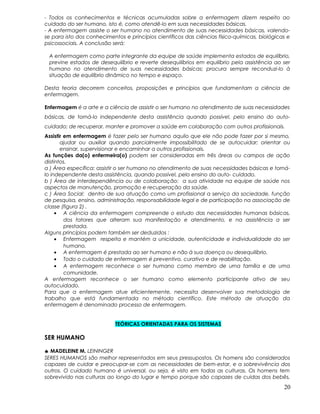 - Todos os conhecimentos e técnicas acumuladas sobre a enfermagem dizem respeito ao
cuidado do ser humano, isto é, como atendê-lo em suas necessidades básicas.
- A enfermagem assiste o ser humano no atendimento de suas necessidades básicas, valendo-
se para isto dos conhecimentos e princípios científicos das ciências físico-químicas, biológicas e
psicossociais. A conclusão será:
A enfermagem como parte integrante da equipe de saúde implementa estados de equilíbrio,
previne estados de desequilíbrio e reverte desequilíbrios em equilíbrio pela assistência ao ser
humano no atendimento de suas necessidades básicas; procura sempre reconduzi-lo à
situação de equilíbrio dinâmico no tempo e espaço.
Desta teoria decorrem conceitos, proposições e princípios que fundamentam a ciência de
enfermagem.
Enfermagem é a arte e a ciência de assistir o ser humano no atendimento de suas necessidades
básicas, de torná-lo independente desta assistência quando possível, pelo ensino do auto-
cuidado; de recuperar, manter e promover a saúde em colaboração com outros profissionais.
Assistir em enfermagem é fazer pelo ser humano aquilo que ele não pode fazer por si mesmo,
ajudar ou auxiliar quando parcialmente impossibilitado de se autocuidar; orientar ou
ensinar, supervisionar e encaminhar a outros profissionais.
As funções da(o) enfermeira(o) podem ser consideradas em três áreas ou campos de ação
distintos.
a ) Área específica: assistir o ser humano no atendimento de suas necessidades básicas e torná-
lo independente desta assistência, quando possível, pelo ensino do auto- cuidado.
b ) Área de interdependência ou de colaboração: a sua atividade na equipe de saúde nos
aspectos de manutenção, promoção e recuperação da saúde.
c ) Área Social: dentro de sua atuação como um profissional a serviço da sociedade, função
de pesquisa, ensino, administração, responsabilidade legal e de participação na associação de
classe (figura 2) .
• A ciência da enfermagem compreende o estudo das necessidades humanas básicas,
dos fatores que alteram sua manifestação e atendimento, e na assistência a ser
prestada.
Alguns princípios podem também ser deduzidos :
• Enfermagem respeita e mantém a unicidade, autenticidade e individualidade do ser
humano.
• A enfermagem é prestada ao ser humano e não à sua doença ou desequilíbrio.
• Todo o cuidado de enfermagem é preventivo, curativo e de reabilitação.
• A enfermagem reconhece o ser humano como membro de urna família e de uma
comunidade.
A enfermagem reconhece o ser humano como elemento participante ativo de seu
autocuidado.
Para que a enfermagem atue eficientemente, necessita desenvolver sua metodologia de
trabalho que está fundamentada no método científico. Este método de atuação da
enfermagem é denominado processo de enfermagem.
TEÓRICAS ORIENTADAS PARA OS SISTEMAS
SER HUMANO
♣ MADELEINE M. LEININGER
SERES HUMANOS são melhor representados em seus pressupostos. Os homens são considerados
capazes de cuidar e preocupar-se com as necessidades de bem-estar, e a sobrevivência dos
outros. O cuidado humano é universal, ou seja, é visto em todas as culturas. Os homens tem
sobrevivido nas culturas ao longo do lugar e tempo porque são capazes de cuidas dos bebês,
20
 