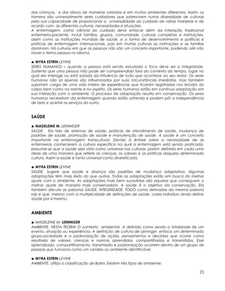 das crianças, e dos idosos de maneiras variadas e em muitos ambientes diferentes. Assim, os
homens são universalmente seres cuidadores que sobrevivem numa diversidade de culturas
pela sua capacidade de proporcionar a universalidade do cuidado de várias maneiras e de
acordo com as diferentes culturas, necessidades e situações.
A enfermagem, como ciência do cuidado deve enfocar além da interação tradicional
enfermeira-paciente, incluir famílias, grupos, comunidade, culturas completas e instituições,
assim como as instituições mundiais de saúde, e a forma de desenvolvimento e políticas e
práticas de enfermagem internacionais, pois em muitas culturas as instituições e as famílias
dominam. Há culturas em que as pessoas não são um conceito importante, podendo até não
haver o termo pessoa no idioma.
♣ MYRA ESTRIN LEVINE
SERES HUMANOS – quando a pessoa está sendo estudada o foco deve ser a integridade.
Sustenta que uma pessoa não pode ser compreendida fora do contexto do tempo, lugar no
qual ela interage ou está isolada da influência de tudo que acontece ao seu redor. Os seres
humanos não só apenas são influenciados por suas circunstâncias imediatas, mas também
suportam carga de uma vida inteira de experiências que ficaram registradas nos tecidos do
corpo bem como na mente e no espírito. Os seres humanos estão em contínua adaptação em
sua interação com o ambiente. O processo de adaptação resulta em conservação. Os seres
humanos necessitam da enfermagem quando estão sofrendo e podem pôr a independência
de lado e aceitar os serviços do outro.
SAÚDE
♣ MADELEINE M. LEININGER
SAUDE. Ela fala de sistemas de saúde, práticas de atendimento de saúde, mudança de
padrões de saúde, promoção de saúde e manutenção de saúde. A saúde é um conceito
importante na enfermagem transcultural. Devido à ênfase sobre a necessidade de as
enfermeiras conhecerem a cultura específica na qual a enfermagem está sendo praticada,
presume-se que a saúde seja vista como universal nas culturas, porém definida em cada uma
delas de uma maneira que reflete as crenças, os valores e as práticas daquela determinada
cultura. Assim a saúde é tanto universal como diversificada.
♣ MYRA ESTRIN LEVINE
SAUDE. Sugere que saúde e doença são padrões de mudança adaptativa. Algumas
adaptações têm mais êxito do que outras, Todas as adaptações estão em busca do melhor
ajuste com o ambiente. As adaptações mais bem sucedidas são aquelas que conseguem o
melhor ajuste de maneira mais conservadora. A saúde é o objetivo da conservação. Ela
também discute as palavras SAUDE, INTEGRIDADE, TODO como derivadas da mesma palavra
raiz e que, mesmo com a multiplicidade de definições de saúde, cada indivíduo ainda define
saúde por si mesmo.
AMBIENTE
♣ MADELEINE M. LEININGER
AMBIENTE. NESTA TEORIA O contexto ambiental é definido como sendo a totalidade de um
evento, situação ou experiência. A definição de cultura de Leininger, enfoca um determinado
grupo-sociedade e a padronização de ações, pensamentos e decisões que ocorre como
resultado de valores, crenças e normas aprendidos, compartilhados e transmitidos. Esse
aprendizado, compartilhamento, transmissão e padronização ocorrem dentro de um grupo de
pessoas que funciona como um cenário ou ambiente identificável.
♣ MYRA ESTRIN LEVINE
AMBIENTE. Utiliza a classificação de Bates. Existem três tipos de ambiente:
21
 