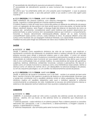 2ª necessidade de atendimento que procura prevenir a doença.
3ª necessidade de atendimento quando os seres humanos são incapazes de cuidar de si
mesmos.
Ela afirma que “as enfermeiras estão em uma posição para investigarem o que as pessoas
sabem sobre a sua saúde, o que elas pensam sobre a sua saúde e como elas agem para
mantê-la.”
♣ HELEN ERICKSON, EVELYN TOMLIN, MARY ANN SWAIN
SERES HUMANOS são pessoas holísticas, com sistemas interagentes – biofísicos, psicológicos,
sociais, cognitivos, e bases genéticas e impulso espiritual inerentes.
O holismo implica o todo ser maior que a soma das partes e é diferente da definição da pessoa
como um agregado de das partes e do todo sendo igual à soma das partes. As teorias de Erik
Erikson, Abraham Maslow, Jean Piaget, e George Engel são básicas na descrição de como as
pessoas são semelhantes, considerando serem seres holísticos que querem desenvolver seu
potencial.Todos os seres humanos tem necessidades básicas que motivam o comportamento,
incluindo o impulso denominado individuação-afiliada. Apesar de os seres humanos
compartilharem esses pontos comuns, cada indivíduo é único. As pessoas diferem umas das
outras como resultado de sua bagagem individual herdada, sua capacidade situacional para
mobilizar recursos para reagir aos estressores da vida e seus modelos de mundo.
SAÚDE
♣ IMOGENE M. KING
SAUDE. É definida como experiência dinâmica de vida do ser humano, que implicam o
ajustamento constante aos estressores no ambiente interno e externo através do uso ideal dos
próprios recursos para atingir o potencial máximo para a vida diária. E como um estado
dinâmico no indivíduo no qual a mudança é constante e permanente e pode ser vista como a
capacidade do indivíduo para funcionar em seus papéis habituais. King afirma que a saúde
não é uma continuidade mais um estado holístico. As características de saúde são genéticas,
subjetivas, relativas, dinâmicas, ambientais, funcionais, culturais e perceptivas. Ela discute a
saúde como um estado funcional e a doença como uma interferência nesse estado. Define a
doença como um desvio do normal, isto é, um desequilíbrio na estrutura biológica da pessoa,
ou em seu esquema psicológico, ou um conflito nos relacionamentos saciais da pessoa.
♣ HELEN ERICKSON, EVELYN TOMLIN, MARY ANN SWAIN
SAUDE. A definição de saúde é consistente com a da OMS - saúde é um estado de bem estar
físico, mental e social e não apenas a ausência de doença ou da enfermidade. Escrevem que
a saúde tem conotação com o equilíbrio dinâmico entre os vários subsistemas. Esse equilíbrio
dinâmico implica um equilíbrio adaptativo pelo qual o indivíduo aprende a enfrentar
construtivamente os estressores da vida, mobilizando os recursos de enfrentamento internos e
externos e não deixando nenhum sistema em risco quando a adaptação ocorrer.
AMBIENTE
♣ IMOGENE M. KING
AMBIENTE. A sociedade pode ser vista como a porção dos sistemas sociais da estrutura de
sistemas abertos. Em sua teoria os três sistemas forma os ambientes que influenciam os
indivíduos:
1º sistemas pessoais – cada indivíduo é um sistema pessoal. Para o sistema pessoal os conceitos
relevantes são: percepção, o ser, o crescimento, o desenvolvimento, a imagem corporal, o
espaço, o aprendizado e o tempo.
2º sistemas interpessoais - são formados pelos seres humanos interagindo.
23
 