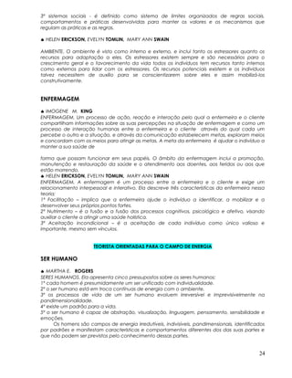 3º sistemas sociais - é definido como sistema de limites organizados de regras sociais,
comportamentos e práticas desenvolvidas para manter os valores e os mecanismos que
regulam as práticas e as regras.
♣ HELEN ERICKSON, EVELYN TOMLIN, MARY ANN SWAIN
AMBIENTE. O ambiente é visto como interno e externo, e inclui tanto os estressores quanto os
recursos para adaptação a eles. Os estressores existem sempre e são necessários para o
crescimento geral e o favorecimento da vida todos os indivíduos tem recursos tanto internos
como externos para lidar com os estressores. Os recursos potenciais existem e os indivíduos
talvez necessitem de auxílio para se conscientizarem sobre eles e assim mobilizá-los
construtivamente.
ENFERMAGEM
♣ IMOGENE M. KING
ENFERMAGEM. Um processo de ação, reação e interação pelo qual a enfermeira e o cliente
compartilham informações sobre as suas percepções na situação de enfermagem e como um
processo de interação humanas entre a enfermeira e o cliente através do qual cada um
percebe o outro e a situação, e através da comunicação estabelecem metas, exploram meios
e concordam com os meios para atingir as metas. A meta da enfermeira é ajudar o indivíduo a
manter a sua saúde de
forma que possam funcionar em seus papéis. O âmbito da enfermagem inclui a promoção,
manutenção e restauração da saúde e o atendimento aos doentes, aos feridos ou aos que
estão morrendo.
♣ HELEN ERICKSON, EVELYN TOMLIN, MARY ANN SWAIN
ENFERMAGEM. A enfermagem é um processo entre a enfermeira e o cliente e exige um
relacionamento interpessoal e interativo. Ela descreve três características da enfermeira nessa
teoria:
1ª Facilitação – implica que a enfermeira ajude o indivíduo a identificar, a mobilizar e a
desenvolver seus próprios pontos fortes.
2ª Nutrimento – é a fusão e a fusão dos processos cognitivos, psicológico e afetivo, visando
auxiliar o cliente a atingir uma saúde holística.
3ª Aceitação incondicional – é a aceitação de cada indivíduo como único valioso e
importante, mesmo sem vínculos.
TEORISTA ORIENTADAS PARA O CAMPO DE ENERGIA
SER HUMANO
♣ MARTHA E. ROGERS
SERES HUMANOS. Ela apresenta cinco pressupostos sobre os seres humanos:
1º cada homem é presumidamente um ser unificado com individualidade.
2º o ser humano está em troca contínuas de energia com o ambiente.
3º os processos de vida de um ser humano evoluem irreversível e imprevisivelmente na
pandimensionalidade.
4º existe um padrão para a vida.
5º o ser humano é capaz de abstração, visualização, linguagem, pensamento, sensibilidade e
emoções.
Os homens são campos de energia irredutíveis, indivisíveis, pandimensionais, identificados
por padrões e manifestam características e comportamentos diferentes dos das suas partes e
que não podem ser previstos pelo conhecimento dessas partes.
24
 