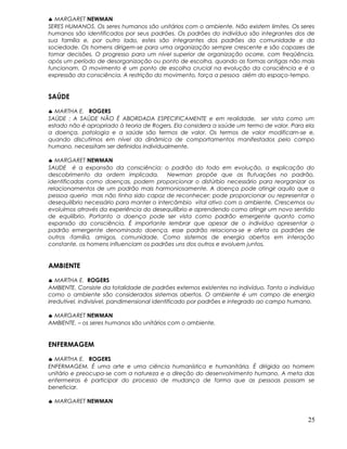 ♣ MARGARET NEWMAN
SERES HUMANOS. Os seres humanos são unitários com o ambiente. Não existem limites. Os seres
humanos são identificados por seus padrões. Os padrões do indivíduo são integrantes dos de
sua família e, por outro lado, estes são integrantes dos padrões da comunidade e da
sociedade. Os homens dirigem-se para uma organização sempre crescente e são capazes de
tomar decisões. O progresso para um nível superior de organização ocorre, com freqüência,
após um período de desorganização ou ponto de escolha, quando as formas antigas não mais
funcionam. O movimento é um ponto de escolha crucial na evolução da consciência e é a
expressão da consciência. A restrição do movimento, força a pessoa além do espaço-tempo.
SAÚDE
♣ MARTHA E. ROGERS
SAÚDE : A SAÚDE NÃO É ABORDADA ESPECIFICAMENTE e em realidade, ser vista como um
estado não é apropriado à teoria de Rogers. Ela considera a saúde um termo de valor. Para ela
a doença, patologia e a saúde são termos de valor. Os termos de valor modificam-se e,
quando discutimos em nível da dinâmica de comportamentos manifestados pelo campo
humano, necessitam ser definidos individualmente.
♣ MARGARET NEWMAN
SAUDE é a expansão da consciência: o padrão do todo em evolução, a explicação do
descobrimento da ordem implicada. Newman propõe que as flutuações no padrão,
identificadas como doenças, podem proporcionar o distúrbio necessário para reorganizar os
relacionamentos de um padrão mais harmoniosamente. A doença pode atingir aquilo que a
pessoa queria mas não tinha sido capaz de reconhecer; pode proporcionar ou representar o
desequilíbrio necessário para manter o intercâmbio vital ativo com o ambiente. Crescemos ou
evoluímos através da experiência do desequilíbrio e aprendendo como atingir um novo sentido
de equilíbrio. Portanto a doença pode ser vista como padrão emergente quanto como
expansão da consciência. É importante lembrar que apesar de o indivíduo apresentar o
padrão emergente denominado doença, esse padrão relaciona-se e afeta os padrões de
outros -família, amigos, comunidade. Como sistemas de energia abertos em interação
constante, os homens influenciam os padrões uns dos outros e evoluem juntos.
AMBIENTE
♣ MARTHA E. ROGERS
AMBIENTE. Consiste da totalidade de padrões externos existentes no indivíduo. Tanto o indivíduo
como o ambiente são considerados sistemas abertos. O ambiente é um campo de energia
irredutível, indivisível, pandimensional identificado por padrões e integrado ao campo humano.
♣ MARGARET NEWMAN
AMBIENTE. – os seres humanos são unitários com o ambiente.
ENFERMAGEM
♣ MARTHA E. ROGERS
ENFERMAGEM. É uma arte e uma ciência humanística e humanitária. É dirigida ao homem
unitário e preocupa-se com a natureza e a direção do desenvolvimento humano. A meta das
enfermeiras é participar do processo de mudança de forma que as pessoas possam se
beneficiar.
♣ MARGARET NEWMAN
25
 