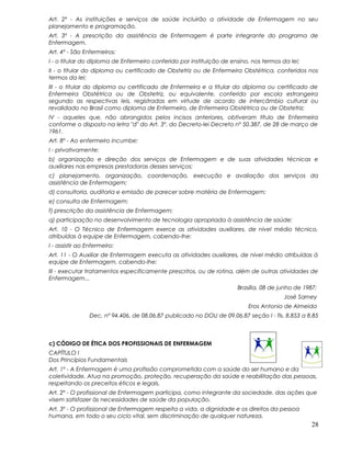 Art. 2º - As instituições e serviços de saúde incluirão a atividade de Enfermagem no seu
planejamento e programação.
Art. 3º - A prescrição da assistência de Enfermagem é parte integrante do programa de
Enfermagem.
Art. 4º - São Enfermeiros:
I - o titular do diploma de Enfermeiro conferido por instituição de ensino, nos termos da lei;
II - o titular do diploma ou certificado de Obstetriz ou de Enfermeira Obstétrica, conferidos nos
termos da lei;
III - o titular do diploma ou certificado de Enfermeira e a titular do diploma ou certificado de
Enfermeira Obstétrica ou de Obstetriz, ou equivalente, conferido por escola estrangeira
segundo as respectivas leis, registradas em virtude de acordo de intercâmbio cultural ou
revalidado no Brasil como diploma de Enfermeiro, de Enfermeira Obstétrica ou de Obstetriz;
IV - aqueles que, não abrangidos pelos incisos anteriores, obtiveram título de Enfermeira
conforme o disposto na letra "d" do Art. 3º. do Decreto-lei Decreto nº 50.387, de 28 de março de
1961.
Art. 8º - Ao enfermeiro incumbe:
I - privativamente:
b) organização e direção dos serviços de Enfermagem e de suas atividades técnicas e
auxiliares nas empresas prestadoras desses serviços;
c) planejamento, organização, coordenação, execução e avaliação dos serviços da
assistência de Enfermagem;
d) consultoria, auditoria e emissão de parecer sobre matéria de Enfermagem;
e) consulta de Enfermagem;
f) prescrição da assistência de Enfermagem;
q) participação no desenvolvimento de tecnologia apropriada à assistência de saúde;
Art. 10 - O Técnico de Enfermagem exerce as atividades auxiliares, de nível médio técnico,
atribuídas à equipe de Enfermagem, cabendo-lhe:
I - assistir ao Enfermeiro:
Art. 11 - O Auxiliar de Enfermagem executa as atividades auxiliares, de nível médio atribuídas à
equipe de Enfermagem, cabendo-lhe:
III - executar tratamentos especificamente prescritos, ou de rotina, além de outras atividades de
Enfermagem...
Brasília, 08 de junho de 1987;
José Sarney
Eros Antonio de Almeida
Dec. nº 94.406, de 08.06.87 publicado no DOU de 09.06.87 seção I - fls. 8.853 a 8.85
c) CÓDIGO DE ÉTICA DOS PROFISSIONAIS DE ENFERMAGEM
CAPÍTULO I
Dos Princípios Fundamentais
Art. 1º - A Enfermagem é uma profissão comprometida com a saúde do ser humano e da
coletividade. Atua na promoção, proteção, recuperação da saúde e reabilitação das pessoas,
respeitando os preceitos éticos e legais.
Art. 2º - O profissional de Enfermagem participa, como integrante da sociedade, das ações que
visem satisfazer às necessidades de saúde da população.
Art. 3º - O profissional de Enfermagem respeita a vida, a dignidade e os direitos da pessoa
humana, em todo o seu ciclo vital, sem discriminação de qualquer natureza.
28
 