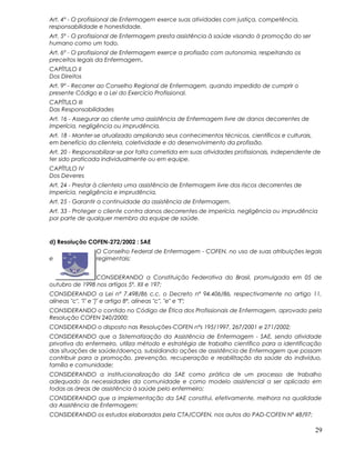 Art. 4º - O profissional de Enfermagem exerce suas atividades com justiça, competência,
responsabilidade e honestidade.
Art. 5º - O profissional de Enfermagem presta assistência à saúde visando à promoção do ser
humano como um todo.
Art. 6º - O profissional de Enfermagem exerce a profissão com autonomia, respeitando os
preceitos legais da Enfermagem.
CAPÍTULO II
Dos Direitos
Art. 9º - Recorrer ao Conselho Regional de Enfermagem, quando impedido de cumprir o
presente Código e a Lei do Exercício Profissional.
CAPÍTULO III
Das Responsabilidades
Art. 16 - Assegurar ao cliente uma assistência de Enfermagem livre de danos decorrentes de
imperícia, negligência ou imprudência.
Art. 18 - Manter-se atualizado ampliando seus conhecimentos técnicos, científicos e culturais,
em benefício da clientela, coletividade e do desenvolvimento da profissão.
Art. 20 - Responsabilizar-se por falta cometida em suas atividades profissionais, independente de
ter sido praticada individualmente ou em equipe.
CAPÍTULO IV
Dos Deveres
Art. 24 - Prestar à clientela uma assistência de Enfermagem livre dos riscos decorrentes de
imperícia, negligência e imprudência.
Art. 25 - Garantir a continuidade da assistência de Enfermagem.
Art. 33 - Proteger o cliente contra danos decorrentes de imperícia, negligência ou imprudência
por parte de qualquer membro da equipe de saúde.
d) Resolução COFEN-272/2002 : SAE
O Conselho Federal de Enfermagem - COFEN, no uso de suas atribuições legais
e regimentais;
CONSIDERANDO a Constituição Federativa do Brasil, promulgada em 05 de
outubro de 1998 nos artigos 5º, XII e 197;
CONSIDERANDO a Lei nº 7.498/86 c.c. o Decreto nº 94.406/86, respectivamente no artigo 11,
alíneas "c", "i" e "j" e artigo 8º, alíneas "c", "e" e "f";
CONSIDERANDO o contido no Código de Ética dos Profissionais de Enfermagem, aprovado pela
Resolução COFEN 240/2000;
CONSIDERANDO o disposto nas Resoluções-COFEN nºs 195/1997, 267/2001 e 271/2002;
CONSIDERANDO que a Sistematização da Assistência de Enfermagem - SAE, sendo atividade
privativa do enfermeiro, utiliza método e estratégia de trabalho científico para a identificação
das situações de saúde/doença, subsidiando ações de assistência de Enfermagem que possam
contribuir para a promoção, prevenção, recuperação e reabilitação da saúde do indivíduo,
família e comunidade;
CONSIDERANDO a institucionalização da SAE como prática de um processo de trabalho
adequado às necessidades da comunidade e como modelo assistencial a ser aplicado em
todas as áreas de assistência à saúde pelo enfermeiro;
CONSIDERANDO que a implementação da SAE constitui, efetivamente, melhora na qualidade
da Assistência de Enfermagem;
CONSIDERANDO os estudos elaborados pela CTA/COFEN, nos autos do PAD-COFEN Nº 48/97;
29
 