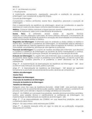 RESOLVE:
Art. 1º - Ao Enfermeiro incumbe:
I - Privativamente:
A implantação, planejamento, organização, execução e avaliação do processo de
enfermagem, que compreende as seguintes etapas:
Consulta de Enfermagem
Compreende o histórico (entrevista), exame físico, diagnóstico, prescrição e evolução de
enfermagem.
Para a implementação da assistência de enfermagem, devem ser considerados os aspectos
essenciais em cada uma das etapas, conforme descriminados a seguir:
Histórico: Conhecer hábitos individuais e biopsicossociais visando a adaptação do paciente à
unidade de tratamento, assim como a identificação de problemas.
Exame Físico: O Enfermeiro deverá realizar as seguintes técnicas:
inspeção, ausculta, palpação e percussão, de forma criteriosa, efetuando o levantamento de
dados sobre o estado de saúde do paciente e anotação das anormalidades encontradas para
validar as informações obtidas no histórico.
Diagnóstico de Enfermagem: O Enfermeiro após ter analisado os dados colhidos no histórico e
exame físico, identificará os problemas de enfermagem, as necessidades básicas afetadas e
grau de dependência, fazendo julgamento clínico sobre as respostas do individuo, da família e
comunidade, aos problemas, processos de vida vigentes ou potenciais.
Prescrição de Enfermagem: É o conjunto de medidas decididas pelo Enfermeiro, que direciona
e coordena a assistência de Enfermagem ao paciente de forma individualizada e contínua,
objetivando a prevenção, promoção, proteção, recuperação e manutenção da saúde.
Evolução de Enfermagem: É o registro feito pelo Enfermeiro após a avaliação do estado geral
do paciente. Desse registro constam os problemas novos identificados, um resumo sucinto dos
resultados dos cuidados prescritos e os problemas a serem abordados nas 24 horas
subseqüentes.
Artigo 2º - A implementação da Sistematização da Assistência de Enfermagem - SAE - deve
ocorrer em toda instituição da saúde, pública e privada.
Artigo 3º - A Sistematização da Assistência de Enfermagem - SAE deverá ser registrada
formalmente no prontuário do paciente/cliente/usuário, devendo ser composta por:
-Histórico de enfermagem
-Exame Físico
-Diagnóstico de Enfermagem
-Prescrição da Assistência de Enfermagem
-Evolução da Assistência de Enfermagem
-Relatório de Enfermagem
Parágrafo único: Nos casos de Assistência Domiciliar - HOME CARE - este prontuário deverá
permanecer junto ao paciente/cliente/usuário assistido, objetivando otimizar o andamento do
processo, bem como atender o disposto no Código de Defesa do Consumidor.
Artigo 4º - Os CORENS, em suas respectivas jurisdições, deverão promover encontros, seminários,
eventos, para subsidiar técnica e cientificamente os profissionais de Enfermagem, na
implementação da Sistematização da Assistência de Enfermagem - SAE;
Artigo 5º - É de responsabilidade dos CORENS, em suas respectivas jurisdições, zelar pelo
cumprimento desta norma.
Artigo 6º - Os casos omissos, serão resolvidos pelo COFEN.
Artigo 7º - A presente resolução entra em vigor na data de sua publicação, revogando
disposições em contrário.
30
 