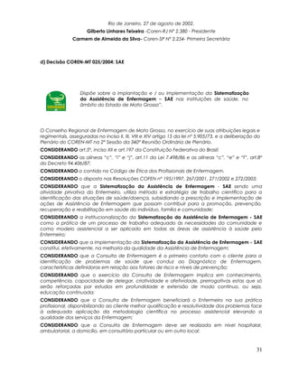 Rio de Janeiro, 27 de agosto de 2002.
Gilberto Linhares Teixeira -Coren-RJ Nº 2.380 - Presidente
Carmem de Almeida da Silva- Coren-SP Nº 2.254- Primeira Secretária
d) Decisão COREN-MT 025/2004: SAE
Dispõe sobre a implantação e / ou implementação da Sistematização
da Assistência de Enfermagem – SAE nas instituições de saúde, no
âmbito do Estado de Mato Grosso”.
O Conselho Regional de Enfermagem de Mato Grosso, no exercício de suas atribuições legais e
regimentais, asseguradas no inciso II, III, VIII e XIV artigo 15 da lei nº 5.905/73, e a deliberação do
Plenário do COREN-MT na 2ª Sessão da 340ª Reunião Ordinária de Plenário.
CONSIDERANDO art.5º, inciso XII e art.197 da Constituição Federativa do Brasil;
CONSIDERANDO as alíneas “c”, “i” e “j”, art.11 da Lei 7.498/86 e as alíneas “c”, “e” e “f”, art.8º
do Decreto 94.406/87;
CONSIDERANDO o contido no Código de Ética dos Profissionais de Enfermagem.
CONSIDERANDO o disposto nas Resoluções COFEN nº 195/1997, 267/2001, 271/2002 e 272/2003;
CONSIDERANDO que a Sistematização da Assistência de Enfermagem - SAE sendo uma
atividade privativa do Enfermeiro, utiliza método e estratégia de trabalho científico para a
identificação das situações de saúde/doença, subsidiando a prescrição e implementação de
ações de Assistência de Enfermagem que possam contribuir para a promoção, prevenção,
recuperação e reabilitação em saúde do indivíduo, família e comunidade;
CONSIDERANDO a institucionalização da Sistematização da Assistência de Enfermagem - SAE
como a prática de um processo de trabalho adequado às necessidades da comunidade e
como modelo assistencial a ser aplicado em todas as áreas de assistência à saúde pelo
Enfermeiro;
CONSIDERANDO que a implementação da Sistematização da Assistência de Enfermagem - SAE
constitui, efetivamente, na melhoria da qualidade da Assistência de Enfermagem;
CONSIDERANDO que a Consulta de Enfermagem é o primeiro contato com o cliente para a
identificação de problemas de saúde que conduz ao Diagnóstico de Enfermagem,
características definidoras em relação aos fatores de risco e níveis de prevenção;
CONSIDERANDO que o exercício da Consulta de Enfermagem implica em conhecimento,
competência, capacidade de delegar, criatividade e afetividade, prerrogativas estas que só
serão reforçadas por estudos em profundidade e extensão de modo contínuo, ou seja,
educação continuada;
CONSIDERANDO que a Consulta de Enfermagem beneficiará o Enfermeiro na sua prática
profissional, disponibilizando ao cliente melhor qualificação e resolutividade dos problemas face
à adequada aplicação da metodologia científica no processo assistencial elevando a
qualidade dos serviços da Enfermagem;
CONSIDERANDO que a Consulta de Enfermagem deve ser realizada em nível hospitalar,
ambulatorial, a domicílio, em consultório particular ou em outro local;
31
 