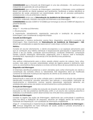 CONSIDERANDO que a Consulta de Enfermagem é uma das atividades – fim autônoma que
independe da supervisão de outro profissional;
CONSIDERANDO que a Consulta de Enfermagem caracteriza o Enfermeiro como profissional
liberal, pois permite ao cliente expressar seus sentimentos, facilitando a ambos identificar os
problemas de saúde, priorizando sua resolutividade, dentro de um processo participativo,
estabelecendo o vínculo enfermeiro / cliente;
CONSIDERANDO ainda que a Sistematização da Assistência de Enfermagem – SAE é um plano:
sistemático, ordenado, metódico das ações do Enfermeiro e da Enfermagem;
CONSIDERANDO Decisão COFEN N.º 015/2004 que homologa os atos do COREN-MT dispostos na
presente Decisão.
DECIDE:
Artigo 1º - Incumbe ao Enfermeiro:
I – Privativamente:
A implantação, planejamento, organização, execução e avaliação do processo de
Enfermagem, que compreende as seguintes etapas:
Consulta de Enfermagem
Compreendem o histórico (entrevista), exame físico, diagnóstico, prescrição e evolução de
Enfermagem. Para implantação da Sistematização da Assistência de Enfermagem – SAE,
devem ser considerados os aspectos essenciais em cada etapa conforme a seguir:
Histórico
Consiste em escutar atentamente, o cliente encorajando-o a se expressar plenamente para
que se conheçam seus hábitos individuais e biopsicossociais (percepções e expectativas do
cliente e de sua família, condições sócio-econômicas, condições ambientais, composição
familiar, nutrição, hidratação, eliminações, oxigenação, sono e repouso, lazer e recreação,
atividade física, reprodução e vida sexual) a fim de identificar seus problemas.
Exame físico
Visa verificar criteriosamente peso e altura, pressão arterial, exame da cabeça, face, olhos,
ouvidos, nariz, pele e mucosas, extremidades, estado de higiene pessoal e vestimenta, bem
como as características físicas próprias e os sinais e sintomas físicos de seus problemas de saúde.
Diagnóstico de Enfermagem
O Enfermeiro identificará problemas a serem atendidos após colher informações do cliente e
constatação dos achados clínicos ou laboratoriais. Este diagnóstico deve ser modificado
conforme for indicando mudanças das respostas do cliente ao seu estado de saúde.
Prescrição de Enfermagem
Determinação e execução de ações voltadas para o atendimento e solução dos problemas
identificados incluindo-se: processo educativo que estimule o autocuidado; indicação de
medicamentos e tratamentos, vacinas, exames laboratoriais, orientação alimentar, etc
estabelecidos pelo serviço de saúde e encaminhamentos a outros profissionais.
Evolução de Enfermagem
É o acompanhamento e análise da evolução da situação de saúde do cliente em termos de
resolução ou não dos problemas identificados, enfim, é um resumo dos cuidados prescritos e
realizados e as atividades a serem desenvolvidas nas vinte (24) horas subseqüentes.
Relatório de Enfermagem
Consiste no registro das ações de Enfermagem, objetivando dar continuidade à assistência,
para fins éticos e realização de pesquisas, devendo ser redigido dentro de normas com
facilidade de interpretação, com qualidade de informação e legibilidade.
Artigo 2º - A implantação e implementação da Sistematização da Assistência de Enfermagem -
SAE, torna-se obrigatória em toda instituição de saúde, pública e privada (incluindo-se a
Assistência Domiciliar Home Care).
32
 