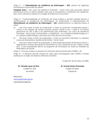 Artigo 3º - A Sistematização da Assistência de Enfermagem - SAE, deverá ser registrada
formalmente no prontuário do cliente.
Parágrafo Único – Nos casos de Assistência Domiciliar – Home Care este prontuário deverá
permanecer junto ao cliente assistido, para que se acompanhe o andamento da assistência,
bem como atender ao disposto no Código de Defesa do Consumidor.
Artigo 4º - É responsabilidade da instituição de saúde pública e privada subsidiar técnica e
cientificamente os profissionais de Enfermagem, na implantação e implementação da
Sistematização da Assistência de Enfermagem - SAE, obedecendo-se os seguintes prazos a
seguir:
a) até nove meses à partir da publicação: a todos os pacientes considerados graves /
críticos e de Unidade de Terapia Intensiva (adulto, infantil e neo – natal) e um mínimo
percentual de 10% e 20% a ser determinado pelo Enfermeiro, nos casos de Assistência
Domiciliar – Home Care e Ambulatórios, considerando – se a incidência epidemiológica e /
ou cadastro epidemiológico associado aos níveis de riscos envolvidos;
b) até doze meses à partir da publicação: a todos os pacientes internados ou assistidos
(casos de Ambulatórios, Assistência Domiciliar – Home Care);
c) até nove meses à partir da publicação: a todo paciente portador de Doença Crônico –
degenerativo, Doença Sexualmente Transmissível ou não, Gestantes de alto, médio e baixo
risco e aos enquadrados dentro do programa de imunização em todas as Unidades da
Rede Básica de Saúde.
Artigo 5º - Os casos omissos no presente ato decisório serão resolvidos pelo COREN – MT.
Artigo 6º - A presente decisão entrará em vigor após homologação pelo COFEN e devida
publicação no órgão de Imprensa Oficial do Conselho.
Cuiabá-MT, 26 de março de 2004.
Drª. Geralda Lopes da Silva Dr. Vicente Pereira Guimarães
COREN-MT-1633 COREN-MT-23641
Secretária Presidente
Bibliografia
www.portalcofen.gov.br
www.coren-mt.gov.br
33
 