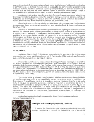 desenvolvimento da Enfermagem dependia de outros dois fatores: a habilidade/experiência e
o conhecimento. A destreza manual para a execução de determinados procedimentos,
realidade inclusive nas tribos primitivas, seguiu aperfeiçoando-se por meio da experiência. À
medida que se dispunha de mais detalhes sobre o processo saúde-doença, surgia a
necessidade de mais conhecimento (Dock & Stewart, referidos por Donahue, 1993).
A cabeça, o coração e as mãos se uniram firmemente para assentar os alicerces da
Enfermagem moderna. Estes três elementos essenciais corresponderiam à ciência, à alma e à
habilidade da Enfermagem e, inclusive, em outro contexto, seriam sinônimos dos aspectos
teórico, prático e ético-moral da profissão (Stewart, apud Donahue, 1993).
O conhecimento dos fatos e princípios proporcionou o impulso para que a Enfermagem
se convertesse tanto em uma arte quanto em uma ciência (Dock & Stewart, referidos por
Donahue, 1993).
Tratando-se da Enfermagem moderna, percebemos que Nightingale corrobora o acima
exposto, ao salientar que à Enfermagem cabia o cuidado com o doente e que a Medicina
tratava a doença. Ressaltou a importância da Enfermagem ao doente" e da "Enfermagem
saudável" e em ambas incluiu medidas de prevenção e de promoção à saúde. Para ela,
"Enfermagem era 1mbos, uma arte e uma ciência, e requeria uma organização científica, e
educação formal, para cuidar dos sofrimentos das doenças" (Nightingale, 893/1949, apud Reed
e Zurakowski, 1983, p. 13, Carraro, 1994). A princípio Nightingale julgava que “para aliviar o
sofrimento do próximo bastavam a ternura, a simpatia e a paciência”. Mas agora a sua curta
experiência lhe mostrava que só os conhecimentos especializados poderiam trazer o alívio"
(Woodham-Srnith, 1951, p. 143).
Da sua Essência
Japiassu e Marcondes (1991) registram que essência é o ser mesmo das coisas, aquilo
que a coisa é, ou o que faz dela aquilo que ela é. Para Ferreira (1986), essência significa aquilo
que constitui a natureza do ser, o principal, o cerne.
De acordo com Donahue, a essência da Enfermagem "reside na imaginação criativa,
no espírito sensível e na compreensão inteligente, que constituem o fundamento real dos
cuidados de Enfermagem eficazes". Para Florence Nightingale, a Enfermagem "...é uma arte;...
[...]... poder-se-ia dizer a mais bela das artes" (Seymer, [19--], p. 106). Ela salientava que a arte
da Enfermagem deveria incluir condições que, por si mesmas, tomassem possível a assistência
de Enfermagem. Referia-se à enfermagem como a arte de cuidar dos doentes (1859/1989, p.
15). Não explicou o que entendia por arte, porém em todos os momentos deixa esse conceito
transparecer (Carraro, 1994).
Vemos que a arte se expressa na Enfermagem principalmente através da sensibilidade,
da criatividade/imaginação e da habilidade, como instrumentos para a assistência de
Enfermagem. A sensibilidade nos leva a perceber e externar nossos sentimentos e, por outro
lado, é ela que nos possibilita perceber, entender e respeitar os sentimentos do outro. A
criatividade/imaginação se complementam e nos conduzem a pensar, inventar, figurar em
espírito, com bases na sensibilidade. E é nesse lento que a habilidade se configura como
aptidão ou capacidade para desenvolver algo, contemplando também a inteligência e a
perspicácia, (se articulam no conjunto dos componentes já explicitados da arte) um todo
(Carraro. 1994).
A ciência se evidencia através da aplicação de conhecimentos sistematizados
instrumentalizados pela arte.
O Resgate do Modelo Nightingaleano de Assistência
A história da Enfermagem nos mostra a evolução de um fazer
intuitivo - como o é o cuidado da mulher-mãe com o seu recém
4
 