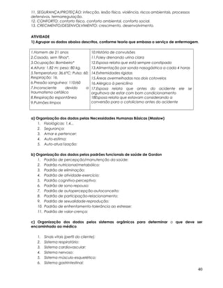 11. SEGURANÇA/PROTEÇÃO: infecção, lesão física, violência, riscos ambientais, processos
defensivos, termorregulação.
12. CONFORTO: conforto físico, conforto ambiental, conforto social.
13. CRECIMENTO/DESENVOLVIMENTO: crescimento, desenvolvimento.
ATIVIDADE
1) Agrupar os dados abaixo descritos, conforme teoria que embasa o serviço de enfermagem.
1.Homem de 21 anos
2.Casado, sem filhos*.
3.Ocupação: Bombeiro*
4.Altura: 1,82 m; peso: 80 kg.
5.Temperatura: 36,6°C; Pulso: 60;
Respiração: 16.
6.Pressão sanguínea: 110/60
7.Inconsciente devido a
traumatismo cefálico
8.Respiração espontânea
9.Pulmões limpos
10.História de convulsões
11.Foley drenando urina clara
12.Esposa relata que está sempre constipado
13.Alimentação por sonda nasogástrica a cada 4 horas
14.Extremidades rígidas
15.Áreas avermelhadas nos dois cotovelos
16.Alérgico à penicilina
17.Esposa relata que antes do acidente ele se
orgulhava de estar com bom condicionamento
18Esposa relata que estavam considerando a
conversão para o catolicismo antes do acidente
a) Organização dos dados pelas Necessidades Humanas Básicas (Maslow)
1. Fisiológicas: 1,4...
2. Segurança:
3. Amar e pertencer:
4. Auto-estima:
5. Auto-atua1ização:
b) Organização dos dados pelos padrões funcionais de saúde de Gordon
1. Padrão de percepção/manutenção da saúde:
2. Padrão nutricional/metabólico:
3. Padrão de eliminação:
4. Padrão de atividade-exercício:
5. Padrão cognitivo-perceptivo:
6. Padrão de sono-repouso:
7. Padrão de autopercepção-autoconceito:
8. Padrão de participação-relacionamento:
9. Padrão de sexualidade-reprodução:
10. Padrão de enfrentamento-tolerância ao estresse:
11. Padrão de valor-crença:
c) Organização dos dados pelos sistemas orgânicos para determinar o que deve ser
encaminhado ao médico
1. Sinais vitais (perfil do cliente):
2. Sistema respiratório:
3. Sistema cardiovascular:
4. Sistema nervoso:
5. Sistema músculo-esquelético:
6. Sistema gastrintestinal:
40
 