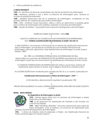  Indica qualidade da assistência.
2. BREVE HISTORICO
1953 – Fry identificou 05 áreas de necessidades dos clientes de domínio da enfermagem.
1950 – McManus, primeira a usar o termo na literatura de enfermagem para escrever as
funções do profissional enfermeiro.
1960 – Abdellah desenvolveu lista de 21 problemas de enfermagem, considerado um dos
primeiros sistemas de classificação para prática enfermagem.
1973 – ANA – Américan Nurses Association, utilizou o termo ao desenvolver os padrões gerais
para a prática de enfermagem (oito padrões), baseados no processo de enfermagem.
1982 – criação da NANDA – Associação Norte Americana de Diagnóstico de Enfermagem
AMERICAN NURSES ASSOCIATION – ANA/1986
⇓
SOLICITA A INSERÇÃO DA CLASSIFICAÇÃO DE DIAGNÓSTICOS DE ENFERMAGEM
NAS “OUTRAS CLASSIFICAÇÕES RELACIONADAS À SAÚDE” DO CID-10
⇓
A OMS ACEITOU e “recomendou a formulação de um sistema de classificação internacional
para a enfermagem, que deveria ser conduzido por uma entidade internacional de
enfermagem, para que, dessa forma, fosse representativa da enfermagem mundial. (Lang e
Gebbie, 1989)”.
⇓
EM -1989, no CONGRESSO INTERNACIONAL DE ENFERMAGEM DE SEUL,
Desencadeou-se o processo de FORMULAÇÃO DE UM SISTEMA para descrever a prática de
enfermagem a partir de uma nomenclatura compartilhada por enfermeiros de todo mundo.
⇓
O CONSELHO INTERNACIONAL DE ENFERMAGEM-CIE verificou que já havia, sistemas de
classificação desenvolvidos na Áustria, Suécia, Bélgica, Dinamarca e Estados Unidos.
⇓
AS CLASSIFICAÇÕES foram analisados pela comissão da CID-10, e, as aceitas publicadas em
1993
Classificação Internacional para a Prática de Enfermagem – CIPE “·”.
⇓
O CIE identificou direcionamento hospitalar na publicação 1993
⇓
1994 EM TEXCALA/MÉXICO foi criado o SISTEMA INTERNACIONAL PARA ÁREA DE SAÚDE COLETIVA
– CIPESC
BRASIL MATO GROSSO
Os diagnósticos de Enfermagem no Brasil:
1970 – Wanda Aguiar Horta inclui no processo de enfermagem a etapa
Diagnóstico de Enfermagem
1980- os DE aparecem em dissertações de mestrado e são incluídos nos
currículos faculdades.
1995 - ABEN NACIONAL REALIZOU “I Encontro Internacional para países de
língua estrangeira” onde se elaborou um protocolo de organização para
pesquisa nacional de Diagnósticos de Enfermagem.
1996 - “I oficina de trabalho onde foi elaborado o Projeto de Classificação Nacional da
Prática de Enfermagem em Saúde Coletiva”.
42
 