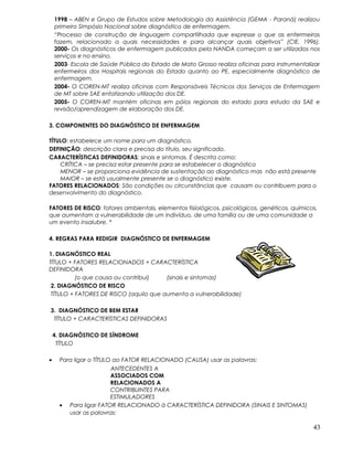 1998 – ABEN e Grupo de Estudos sobre Metodologia da Assistência (GEMA - Paraná) realizou
primeiro Simpósio Nacional sobre diagnóstico de enfermagem.
“Processo de construção de linguagem compartilhada que expresse o que as enfermeiras
fazem, relacionado a quais necessidades e para alcançar quais objetivos” (CIE, 1996).
2000- Os diagnósticos de enfermagem publicados pela NANDA começam a ser utilizados nos
serviços e no ensino.
2003- Escola de Saúde Pública do Estado de Mato Grosso realiza oficinas para instrumentalizar
enfermeiros dos Hospitais regionais do Estado quanto ao PE, especialmente diagnóstico de
enfermagem.
2004- O COREN-MT realiza oficinas com Responsáveis Técnicos dos Serviços de Enfermagem
de MT sobre SAE enfatizando utilização dos DE.
2005- O COREN-MT mantém oficinas em pólos regionais do estado para estudo da SAE e
revisão/aprendizagem de elaboração dos DE.
3. COMPONENTES DO DIAGNÓSTICO DE ENFERMAGEM
TÍTULO: estabelece um nome para um diagnóstico.
DEFINIÇÃO: descrição clara e precisa do título, seu significado.
CARACTERÍSTICAS DEFINIDORAS: sinais e sintomas. É descrita como:
CRÍTICA – se precisa estar presente para se estabelecer o diagnóstico
MENOR – se proporciona evidência de sustentação ao diagnóstico mas não está presente
MAIOR – se está usualmente presente se o diagnóstico existe.
FATORES RELACIONADOS: São condições ou circunstâncias que causam ou contribuem para o
desenvolvimento do diagnóstico.
FATORES DE RISCO: fatores ambientais, elementos fisiológicos, psicológicos, genéticos, químicos,
que aumentam a vulnerabilidade de um indivíduo, de uma família ou de uma comunidade a
um evento insalubre. *
4. REGRAS PARA REDIGIR DIAGNÓSTICO DE ENFERMAGEM
1. DIAGNÓSTICO REAL
TÍTULO + FATORES RELACIONADOS + CARACTERÍSTICA
DEFINIDORA
(o que causa ou contribui) (sinais e sintomas)
2. DIAGNÓSTICO DE RISCO
TÍTULO + FATORES DE RISCO (aquilo que aumenta a vulnerabilidade)
3. DIAGNÓSTICO DE BEM ESTAR
TÍTULO + CARACTERÍSTICAS DEFINIDORAS
4. DIAGNÓSTICO DE SÍNDROME
TÍTULO
• Para ligar o TÍTULO ao FATOR RELACIONADO (CAUSA) usar as palavras:
ANTECEDENTES A
ASSOCIADOS COM
RELACIONADOS A
CONTRIBUINTES PARA
ESTIMULADORES
• Para ligar FATOR RELACIONADO à CARACTERÍSTICA DEFINIDORA (SINAIS E SINTOMAS)
usar as palavras:
43
 