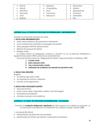 • Ensinar
• Discutir
• Identificar
• Descrever
• Listar
• Explorar
• Expressar
• Compartilhar
• Ouvir
• Comunicar
• Relacionar
• Demonstrar
• Praticar
• Desempenhar
• Caminhar
• Administrar
• Dar
CAPITULO cinco. 4º PASSO DO PROCESSO DE ENFERMAGEM - IMPLEMENTAÇÃO
Consiste na colocação do plano em ação.
1. DICAS PARA IMPLEMENTAÇÃO
• Saber sobre problemas dos pacientes e tratamento
• Levar material para anotação na passagem de plantão
• Após passagem plantão priorizar ações
• Elaborar lista pessoal de tarefas
• Delegar ações:
As tarefas devem ser delegadas conforme o previsto na Lei do Exercício Profissional e
regulamentado pelo COFEN, protocolos e procedimentos.
Há quatro facetas certas da “delegação de tarefas” segundo Hansten e Washburn,1992
1. a tarefa certa,
2. para a pessoa certa,
3. usar comunicação correta,
4. realização da avaliação da resposta do paciente certa.
2. DICAS PARA REGISTRO
Registrar:
• Se possível logo após cuidar.
• As variações do normal, o diferente.
• Os fatos, evitar julgamentos.
3. DICAS PARA PASSAGEM PLANTÃO
• Usar guia escrito
• Iniciar: nome, idade, diagnóstico médico, de enfermagem,
• Procedimentos realizados
• Achados anormais com evidências
CAPÍTULO 6. 5º PASSO DO PROCESSO DE ENFERMAGEM - AVALIAÇÃO
“Consiste na avaliação deliberada, detalhada de vários aspectos do cuidado ao paciente – é
a chave para a excelência no fornecimento do cuidado à saúde”.Levefre, 2000.
1. A AVALIAÇÃO INCLUI:
• Determinação da obtenção dos resultados
• Identificação de fatores que afetam a obtenção de resultados
48
 