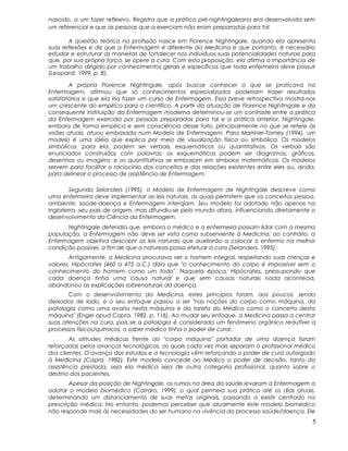 nascido, a um fazer reflexivo. Registra que a prática pré-nightingaleana era desenvolvida sem
um referencial e que as pessoas que a exerciam não eram preparadas para tal.
A questão teórica na profissão nasce em Florence Nightingale, quando ela apresenta
suas reflexões e diz que a Enfermagem é diferente da Medicina e que portanto, é necessário
estudar e estruturar as maneiras de fortalecer nos indivíduos suas potencialidades naturais para
que, por sua própria força, se opere a cura. Com esta proposição, ela afirma a importância de
um trabalho dirigido por conhecimentos gerais e específicos que toda enfermeira deve possuir
(Leopardi. 1999, p. 8).
A própria Florence Nightingale, após buscar conhecer o que se praticava na
Enfermagem, afirmou que só conhecimentos especializados poderiam trazer resultados
satisfatórios e que ela iria fazer um curso de Enfermagem. Essa breve retrospectiva mostra-nos
um crescente do empírico para o científico. A partir da atuação de Florence Nightingale e da
consequente instituição da Enfermagem moderna determinou-se um contraste entre a prática
da Enfermagem exercida por pessoas preparadas para tal e a prática anterior. Nightingale,
embora de forma empírica e sem consciência desse fato, principalmente no que se refere às
visões atuais, atuou embasada num Modelo de Enfermagem. Para Marriner-Tomey (1994), um
modelo é uma idéia que explica por meio de visualização física ou simbólica. Os modelos
simbólicos, para ela, podem ser verbais, esquemáticos ou quantitativos. Os verbais são
enunciados construídos com palavras; os esquemáticos podem ser diagramas, gráficos,
desenhos ou imagens; e os quantitativos se embasam em símbolos matemáticos. Os modelos
servem para facilitar o raciocínio dos conceitos e das relações existentes entre eles ou, ainda,
para delinear o processo de assistência de Enfermagem.
Segundo Selanders (1995), o Modelo de Enfermagem de Nightingale descreve como
uma enfermeira deve implementar as leis naturais, as quais permitem que os conceitos pessoa,
ambiente, saúde-doença e Enfermagem interajam. Seu modelo foi adotado não apenas na
Inglaterra, seu país de origem, mas difundiu-se pelo mundo afora, influenciando diretamente o
desenvolvimento da Ciência da Enfermagem.
Nightingale defendia que, embora o médico e a enfermeira possam lidar com a mesma
população, a Enfermagem não deve ser vista como subserviente à Medicina; ao contrário, a
Enfermagem objetiva descobrir as leis naturais que auxiliarão a colocar o enfermo na melhor
condição possível, a fim de que a natureza possa efetuar a cura (Selanders, 1995).
Antigamente, a Medicina procurava ver o homem integral, respeitando suas crenças e
valores. Hipócrates (460 a 475 a.C.) dizia que "o conhecimento do corpo é impossível sem o
conhecimento do homem como um todo". Naquela época, Hipócrates, pressupondo que
cada doença tinha uma causa natural e que sem causas naturais nada acontecia,
abandonou as explicações sobrenaturais da doença.
Com o desenvolvimento da Medicina, estes princípios foram, aos poucos, sendo
deixados de lado, e o seu enfoque passou a ser "nas noções do corpo como máquina, da
patologia como uma avaria nesta máquina e da tarefa do Médico como o concerto desta
máquina" (Engel apud Capra, 1982, p. 116). Ao mudar seu enfoque, a Medicina passa a centrar
suas atenções na cura, pois se a patologia é considerada um fenômeno orgânico redutível a
processos físicos/químicos, o saber médico tinha o poder de curar.
As atitudes médicas frente ao "corpo máquina" portador de uma doença foram
reforçadas pelos avanços tecnológicos, os quais cada vez mais separam o profissional médico
dos clientes. O avanço dos estudos e a tecnologia vêm reforçando o poder de cura outorgado
à Medicina (Capra, 1982). Este modelo concede ao Médico o poder de decisão, tanto da
assistência prestada, seja ela médica seja de outra categoria profissional, quanto sobre o
destino dos pacientes.
Apesar da posição de Nightingale, os rumos na área da saúde levaram a Enfermagem a
adotar o modelo biomédico (Carraro, 1999), o qual permeia sua prática até os dias atuais,
determinando um distanciamento de suas metas originais, passando a existir centrado na
prescrição médica. No entanto, podemos perceber que atualmente este modelo biomédico
não responde mais às necessidades do ser humano na vivência do processo saúde/doença. Ele
5
 
