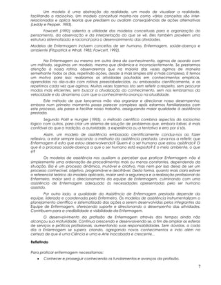Um modelo é uma abstração da realidade, um modo de visualizar a realidade,
facilitando o raciocínio. Um modelo conceitual mostra-nos como vários conceitos são inter-
relacionados e aplica teorias que predizem ou avaliam conseqüências de ações alternativas
(Leddy e Pepper, 1993).
Fawcett (1992) salienta a utilidade dos modelos conceituais para a organização do
pensamento, da observação e da interpretação do que se vê. Eles também provêem uma
estrutura sistematizada e racional para o desenvolvimento das atividades.
Modelos de Enfermagem incluem conceitos de ser humano, Enfermagem, saúde-doença e
ambiente (Fitzpatrick e Whall, 1983; Fawcett, 1992).
Na Enfermagem ou mesmo em outra área do conhecimento, agimos de acordo com
um método, seguimos um modelo, mesmo que dinâmica e inconscientemente. Se prestarmos
atenção à nossa rotina, observaremos que na maioria das vezes agimos de maneira
semelhante todos os dias, repetindo ações, desde a mais simples até a mais complexa. E temos
um motivo para isso: realizamos as atividades pautadas em conhecimentos empíricas,
aprendidas no dia-a-dia com rotinas preestabelecidas, ou embasados cientificamente, e as
repetimos cada vez que agimos. Muitas vezes fazemos isto sem refletir a respeito, sem procurar
modos mais eficientes, sem buscar a atualização do conhecimento, sem nos lembrarmos da
velocidade e do dinamismo com que o conhecimento avança na atualidade.
Este método de que lançamos mão visa organizar e direcionar nosso desempenho;
embora num primeiro momento possa parecer complexo após estarmos familiarizados com
este processo, ele passa a facilitar nosso trabalho, assegurando maior qualidade à assistência
prestada.
Segundo Pollit e Hungler (1995), o método científico combina aspectos do raciocínio
lógico com outros, para criar um sistema de solução de problemas que, embora falível, é mais
confiável do que a tradição, a autoridade, a experiência ou a tentativa e erro por si sós.
Assim, um modelo de assistência embasado cientificamente conduz-nos ao fazer
reflexivo, a estar sempre buscando a melhoria da assistência prestada. Leva-nos a refletir: que
Enfermagem é esta que estou desenvolvendo? Quem é o ser humano que estou assistindo? O
que é o processo saúde-doença a que o ser humano está exposto? E o meio ambiente, o que
é?
Os modelos de assistência nos auxiliam a perceber que praticar Enfermagem não é
simplesmente uma ordenação de procedimentos mais ou menos constantes, dependendo da
situação. Ela é um processo dinâmico, mutável e criativo, mas nem por isso deixa de ser um
processo conhecível, objetivo, programável e decifrável. Desta forma, quanto mais claro estiver
o referencial teórico do modelo aplicado, maior será a segurança e a realização profissional do
Enfermeiro, maior será o direcionamento da equipe de Enfermagem, culminando com uma
assistência de Enfermagem adequada às necessidades apresentadas pelo ser humano
assistido.
Por outro lado, a qualidade da Assistência de Enfermagem prestada depende da
equipe, liderada e coordenada pelo Enfermeiro. Os modelos de assistência instrumentalizam o
planejamento científico e sistematizado das ações a serem desenvolvidas pelos integrantes da
Equipe de Enfermagem, oferecendo suporte e direcionando o desempenho das atividades.
Contribuem para a credibilidade e visibilidade da Enfermagem.
O desenvolvimento da profissão de Enfermagem através dos tempos ainda não
alcançou sua maturidade. Continua crescendo e desenvolvendo-se, a fim de ampliar as esferas
de serviços e práticas profissionais, aumentando suas responsabilidades. Sem dúvidas, a cada
dia a Enfermagem se supera, criando, agregando novos conhecimentos e indo além na
certeza de que é uma Ciência e uma e Arte inacabada e crescente...
Refletindo
Para praticar enfermagem necessitamos:
• Conhecer e prosseguir conhecendo os fundamentos e avanços da profissão.
7
 