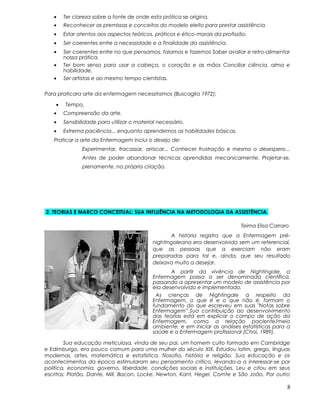 • Ter clareza sobre a fonte de onde esta prática se origina.
• Reconhecer as premissas e conceitos do modelo eleito para prestar assistência.
• Estar atentos aos aspectos teóricos, práticos e ético-morais da profissão.
• Ser coerentes entre a necessidade e a finalidade da assistência.
• Ser coerentes entre no que pensamos, falamos e fazemos Saber avaliar e retro-alimentar
nossa prática.
• Ter bom senso para usar a cabeça, o coração e as mãos Conciliar ciência, alma e
habilidade.
• Ser artistas e ao mesmo tempo cientistas.
Para praticara arte da enfermagem necessitamos (Buscaglia 1972):
• Tempo.
• Compreensão da arte.
• Sensibilidade para utilizar o material necessário.
• Extrema paciência... enquanto aprendemos as habilidades básicas.
Praticar a arte da Enfermagem inclui o desejo de:
Experimentar, fracassar, arriscar... Conhecer frustração e mesmo o desespero...
Antes de poder abandonar técnicas aprendidas mecanicamente. Projetar-se,
plenamente, na própria criação.
2. TEORIAS E MARCO CONCEITUAL: SUA INFLUÊNCIA NA METODOLOGIA DA ASSISTÊNCIA.
Teima Elisa Carraro
A história registra que a Enfermagem pré-
nightingaleana era desenvolvida sem um referencial,
que as pessoas que a exerciam não eram
preparadas para tal e, ainda, que seu resultado
deixava muito a desejar.
A partir da vivência de Nightingale, a
Enfermagem passa a ser denominada científica,
passando a apresentar um modelo de assistência por
ela desenvolvido e implementado.
As crenças de Nightingale a respeito da
Enfermagem, o que é e o que não é, formam o
fundamento do que escreveu em suas "Notas sobre
Enfermagem”.Sua contribuição ao desenvolvimento
das teorias está em explicar o campo de ação da
Enfermagem, como a relação paciente/meio
ambiente, e em iniciar as análises estatísticas para a
saúde e a Enfermagem profissional (Choi, 1989).
Sua educação meticulosa, vinda de seu pai, um homem culto formado em Cambridge
e Edimburgo, era pouco comum para uma mulher do século XIX. Estudou latim, grego, línguas
modernas, artes, matemática e estatística, filosofia, história e religião. Sua educação e os
acontecimentos da época estimularam seu pensamento crítico, levando-a a interessar-se por
política, economia, governo, liberdade, condições sociais e instituições. Leu e citou em seus
escritos: Platão, Dante, Mill, Bacon, Locke, Newton, Kant, Hegel, Comte e São João. Por outro
8
 
