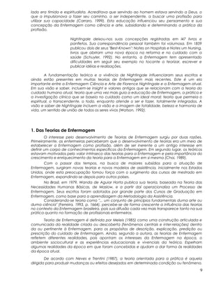 lado era tímida e espiritualista. Acreditava que servindo ao homem estava servindo a Deus, o
que a impulsionava a fazer seu caminho, a ser independente, a buscar uma profissão para
utilizar sua capacidade (Carraro, 1999). Esta educação influenciou seu pensamento e sua
concepção da Enfermagem como ciência e arte, subsidiando e determinando a prática da
profissão.
Nightingale deixou-nos suas concepções registradas em I47 livros e
panfletos. Sua correspondência pessoal também foi volumosa. Em 1859
publicou dois de seus "Best-Known": Notes on Hospitais e Notes um Nursing,
livros que abriram uma nova época na reforma e no cuidado com a
saúde (Schuyler, 1992). No entanto, a Enfermagem tem apresentado
dificuldades em seguir seu exemplo no tocante a teorizar, escrever e
publicar idéias e realizações.
A fundamentação teórica e a vivência de Nightingale influenciaram seus escritos e
ainda estão presentes em muitas teorias de Enfermagem mais recentes. Este é um elo
importante entre a Enfermagem Ciência e Arte de Florence Nightingale e a Enfermagem atual.
Em sua visão e saber, incluem-se insight e valores antigos que se relacionam com a teoria do
cuidado humano atual, teoria que uma vez mais guia a educação de Enfermagem, a prática e
a investigação clínica que se baseia no cuidado como um ideal moral; teoria que permeia o
espiritual, o transcendente, o todo, enquanto atende o ser e fazer, totalmente integrados. A
visão e saber de Nightingale incluem a visão e a imagem de totalidade, beleza e harmonia de
vida, um sentido de união de todos os seres vivos (Watson, 1992).
1. Das Teorias de Enfermagem
O interesse pelo desenvolvimento de Teorias de Enfermagem surgiu por duas razões.
Primeiramente, as enfermeiras perceberam que o desenvolvimento de teorias era um meio de
estabelecer a Enfermagem como profissão, além de ser inerente a um antigo interesse em
definir um corpo de conhecimentos específicos da Enfermagem. Em segundo lugar, os teóricos
estavam motivados pelo valor intrínseco das teorias para a Enfermagem e pela importância do
crescimento e enriquecimento da teoria para a Enfermagem em si mesma (Choi, 1989).
Com o passar dos tempos, na busca de maiores subsídios para a atuação de
Enfermagem, surgiram novas teorias e novos modelos de assistência, inicialmente nos Estados
Unidos, onde esta preocupação tomou força com o surgimento dos cursos de mestrado em
Enfermagem, expandindo-se depois para outros países.
No Brasil, em 1979, Wanda de Aguiar Horta publica sua teoria, baseada na Teoria das
Necessidades Humanas Básicas, de Maslow, e a partir daí operacionaliza um Processo de
Enfermagem. Seus escritos foram adotados por grande parte dos Cursos de Graduação em
Enfermagem, como base para a aprendizagem da Metodologia da Assistência.
Considerando-se teoria como "... um conjunto de princípios fundamentais duma arte ou
duma ciência" (Ferreira, 1993, p. 1664), percebe-se de forma crescente a influência das teorias
no contexto da Enfermagem brasileira, pois sua difusão cada vez mais transparece tanto na sua
prática quanto na formação de profissionais enfermeiros.
Teoria de Enfermagem é definida por Meleis (1985) como uma construção articulada e
comunicada da realidade criada ou descoberta (fenômenos centrais e inter-relações) dentro
da ou pertinente à Enfermagem, para os propósitos de descrição, explicação, predição ou
prescrição do cuidado de Enfermagem. Ainda, segundo a autora, as teorias de Enfermagem
refletem diferentes realidades, pois apontam os interesses da Enfermagem na época, o
ambiente sociocultural e as experiências educacionais e vivenciais da teórica. Espelham
algumas realidades da época em que foram concebidas e ajudam a dar forma às realidades
da época atual.
De acordo com Neves e Trentini (1987), a teoria orientada para a prática é aquela
dirigida para produzir mudanças ou efeitos desejados em determinada condição ou fenômeno.
9
 