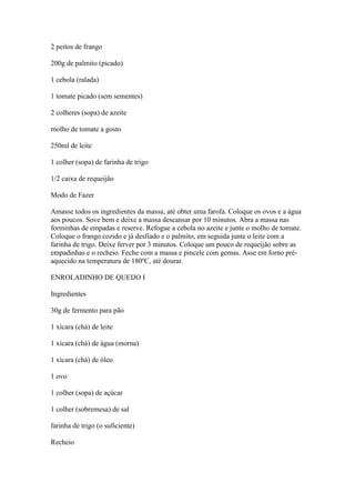 2 peitos de frango
200g de palmito (picado)
1 cebola (ralada)
1 tomate picado (sem sementes)
2 colheres (sopa) de azeite
molho de tomate a gosto
250ml de leite
1 colher (sopa) de farinha de trigo
1/2 caixa de requeijão
Modo de Fazer
Amasse todos os ingredientes da massa, até obter uma farofa. Coloque os ovos e a água
aos poucos. Sove bem e deixe a massa descansar por 10 minutos. Abra a massa nas
forminhas de empadas e reserve. Refogue a cebola no azeite e junte o molho de tomate.
Coloque o frango cozido e já desfiado e o palmito, em seguida junte o leite com a
farinha de trigo. Deixe ferver por 3 minutos. Coloque um pouco de requeijão sobre as
empadinhas e o recheio. Feche com a massa e pincele com gemas. Asse em forno pré-
aquecido na temperatura de 180ºC, até dourar.
ENROLADINHO DE QUEIJO I
Ingredientes
30g de fermento para pão
1 xícara (chá) de leite
1 xícara (chá) de água (morna)
1 xícara (chá) de óleo
1 ovo
1 colher (sopa) de açúcar
1 colher (sobremesa) de sal
farinha de trigo (o suficiente)
Recheio
 