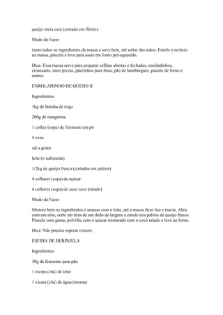 queijo meia cura (cortado em filetes)
Modo de Fazer
Junte todos os ingredientes da massa e sove bem, até soltar das mãos. Enrole o recheio
na massa, pincele e leve para assar em forno pré-aquecido.
Dica: Essa massa serve para preparar esfihas abertas e fechadas, enroladinhos,
croassants, mini pizzas, pãezinhos para festa, pão de hambúrguer, pastéis de forno e
outros.
ENROLADINHO DE QUEIJO II
Ingredientes
1kg de farinha de trigo
200g de margarina
1 colher (sopa) de fermento em pó
4 ovos
sal a gosto
leite (o suficiente)
1/2kg de queijo fresco (cortados em palitos)
4 colheres (sopa) de açúcar
4 colheres (sopa) de coco seco (ralado)
Modo de Fazer
Misture bem os ingredientes e amasse com o leite, até a massa ficar lisa e macia. Abra
com um rolo, corte em tiras de um dedo de largura e enrole nos palitos de queijo fresco.
Pincele com gema, polvilhe com o açúcar misturado com o coco ralado e leve ao forno.
Dica: Não precisa esperar crescer.
ESFIHA DE BERINJELA
Ingredientes
30g de fermento para pão
1 xícara (chá) de leite
1 xícara (chá) de água (morna)
 