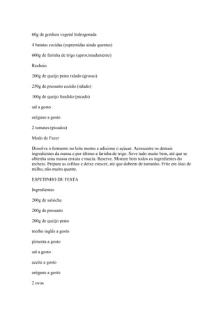 60g de gordura vegetal hidrogenada
4 batatas cozidas (espremidas ainda quentes)
600g de farinha de trigo (aproximadamente)
Recheio
200g de queijo prato ralado (grosso)
250g de presunto cozido (ralado)
100g de queijo fundido (picado)
sal a gosto
orégano a gosto
2 tomates (picados)
Modo de Fazer
Dissolva o fermento no leite morno e adicione o açúcar. Acrescente os demais
ingredientes da massa e por último a farinha de trigo. Sove tudo muito bem, até que se
obtenha uma massa enxuta e macia. Reserve. Misture bem todos os ingredientes do
recheio. Prepare as esfihas e deixe crescer, até que dobrem de tamanho. Frite em óleo de
milho, não muito quente.
ESPETINHO DE FESTA
Ingredientes
200g de salsicha
200g de presunto
200g de queijo prato
molho inglês a gosto
pimenta a gosto
sal a gosto
azeite a gosto
orégano a gosto
2 ovos
 
