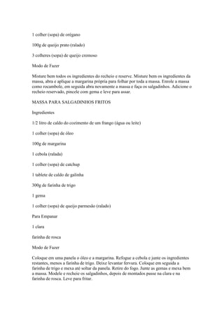 1 colher (sopa) de orégano
100g de queijo prato (ralado)
3 colheres (sopa) de queijo cremoso
Modo de Fazer
Misture bem todos os ingredientes do recheio e reserve. Misture bem os ingredientes da
massa, abra e aplique a margarina própria para folhar por toda a massa. Enrole a massa
como rocambole, em seguida abra novamente a massa e faça os salgadinhos. Adicione o
recheio reservado, pincele com gema e leve para assar.
MASSA PARA SALGADINHOS FRITOS
Ingredientes
1/2 litro de caldo do cozimento de um frango (água ou leite)
1 colher (sopa) de óleo
100g de margarina
1 cebola (ralada)
1 colher (sopa) de catchup
1 tablete de caldo de galinha
300g de farinha de trigo
1 gema
1 colher (sopa) de queijo parmesão (ralado)
Para Empanar
1 clara
farinha de rosca
Modo de Fazer
Coloque em uma panela o óleo e a margarina. Refogue a cebola e junte os ingredientes
restantes, menos a farinha de trigo. Deixe levantar fervura. Coloque em seguida a
farinha de trigo e mexa até soltar da panela. Retire do fogo. Junte as gemas e mexa bem
a massa. Modele e recheie os salgadinhos, depois de montados passe na clara e na
farinha de rosca. Leve para fritar.
 