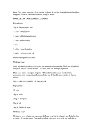 Dica: Essa massa serve para fazer risoles, bolinhas de queijo, almofadinhas de bacalhau,
croquetes de carne, camarão, bacalhau, frango e outros.
MASSA PARA SALGADINHOS ASSADOS
Ingredientes
30g de fermento para pão
1 xícara (chá) de leite
1 xícara (chá) de água (morna)
1 xícara (chá) de óleo
1 ovo
1 colher (sopa) de açúcar
1 colher (sobremesa) de sal
farinha de trigo (o suficiente)
Modo de Fazer
Junte todos os ingredientes e sove até que a massa solte das mãos. Modele o salgadinho
desejado, pincele e deixe crescer. Leve para assar em forno pré aquecido.
Dica: Essa massa serve para preparar esfihas abertas e fechadas, enroladinhos,
croassants, mini pizzas, pãezinhos para festa, pão de hambúrguer, pastéis de forno e
outros.
MASSA PROFISSIONAL DE EMPADAS
Ingredientes
10 ovos
1kg de banha
200g de margarina
50g de sal
2kg de farinha de trigo
Modo de Fazer
Misture os ovos a banha e a margarina. Coloque o sal e a farinha de trigo. Trabalhe bem
a massa e deixe descansar. Forre as forminhas, coloque o recheio de sua preferência,
 