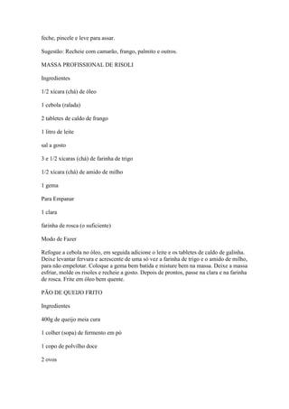 feche, pincele e leve para assar.
Sugestão: Recheie com camarão, frango, palmito e outros.
MASSA PROFISSIONAL DE RISOLI
Ingredientes
1/2 xícara (chá) de óleo
1 cebola (ralada)
2 tabletes de caldo de frango
1 litro de leite
sal a gosto
3 e 1/2 xícaras (chá) de farinha de trigo
1/2 xícara (chá) de amido de milho
1 gema
Para Empanar
1 clara
farinha de rosca (o suficiente)
Modo de Fazer
Refogue a cebola no óleo, em seguida adicione o leite e os tabletes de caldo de galinha.
Deixe levantar fervura e acrescente de uma só vez a farinha de trigo e o amido de milho,
para não empelotar. Coloque a gema bem batida e misture bem na massa. Deixe a massa
esfriar, molde os risoles e recheie a gosto. Depois de prontos, passe na clara e na farinha
de rosca. Frite em óleo bem quente.
PÃO DE QUEIJO FRITO
Ingredientes
400g de queijo meia cura
1 colher (sopa) de fermento em pó
1 copo de polvilho doce
2 ovos
 