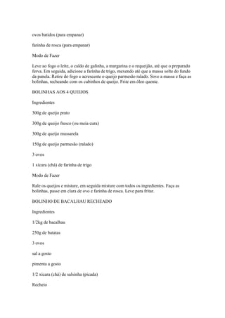 ovos batidos (para empanar)
farinha de rosca (para empanar)
Modo de Fazer
Leve ao fogo o leite, o caldo de galinha, a margarina e o requeijão, até que o preparado
ferva. Em seguida, adicione a farinha de trigo, mexendo até que a massa solte do fundo
da panela. Retire do fogo e acrescente o queijo parmesão ralado. Sove a massa e faça as
bolinhas, recheando com os cubinhos de queijo. Frite em óleo quente.
BOLINHAS AOS 4 QUEIJOS
Ingredientes
300g de queijo prato
300g de queijo fresco (ou meia cura)
300g de queijo mussarela
150g de queijo parmesão (ralado)
3 ovos
1 xícara (chá) de farinha de trigo
Modo de Fazer
Rale os queijos e misture, em seguida misture com todos os ingredientes. Faça as
bolinhas, passe em clara de ovo e farinha de rosca. Leve para fritar.
BOLINHO DE BACALHAU RECHEADO
Ingredientes
1/2kg de bacalhau
250g de batatas
3 ovos
sal a gosto
pimenta a gosto
1/2 xícara (chá) de salsinha (picada)
Recheio
 