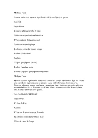 Modo de Fazer
Amasse muito bem todos os ingredientes e frite em óleo bem quente.
PASTEL
Ingredientes
2 xícaras (chá) de farinha de trigo
2 colheres (sopa) de óleo (fervendo)
1/2 xícara (chá) de água (morna)
2 colheres (sopa) de pinga
2 colheres (sopa) de vinagre branco
1 colher (café) de sal
Recheio
200g de queijo prato (ralado)
1 colher (sopa) de azeite
1 colher (sopa) de queijo parmesão (ralado)
Modo de Fazer
Misture todos os ingredientes do recheio e reserve. Coloque a farinha de trigo e o sal em
uma superfície, faça uma cova no centro e jogue o óleo fervendo dentro da cova.
Esquente a água na mesma panela que esquentou o óleo e junte aos outros ingredientes,
amassando bem. Deixe descansar por 1 hora. Abra a massa com o rolo, deixando bem
fina. Recheie e frite em óleo quente.
SALGADINHO CREMOSO
Ingredientes
1/2 litro de leite
4 gemas
1/2 pacote de sopa de creme de queijo
12 colheres (sopa) de farinha de trigo
250ml de caldo de frango
 