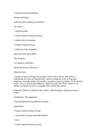 2 colheres (sopa) de margarina
Recheio de Frango
cubos de peito de frango (o suficiente)
sal a gosto
1 cebola (picada)
1 colher (sopa) de molho de tomate
1 colher (chá) de mostarda
2 colheres (sopa) de azeite
1 tablete de caldo de galinha
água suficiente (para cobrir)
Para Empanar
ovo batido (o suficiente)
farinha de rosca (o suficiente)
Modo de Fazer
Cozinhe os cubos de frango nos temperos, retire e deixe esfriar. Bata todos os
ingredientes do creme no liquidificador, menos a margarina. Leve ao fogo para
engrossar, mexendo sempre. Acrescente a margarina e passe os pedaços do frango pelo
creme e leve ao freezer para endurecer. Depois de todos bem firmes, passe no ovo
batido e na farinha de rosca, em seguida frite em óleo bem quente.
Sugestão: Poderá ser utilizado como recheio, cubos de queijo, salsicha, presunto e
outros.
Rendimento: 100 salgadinhos
SALGADINHO DE PALMITO E QUEIJO
Ingredientes
5 xícaras (chá) de farinha de trigo
1 xícara (chá) de queijo parmesão (ralado)
2 ovos
1 colher (sopa) de fermento em pó
 