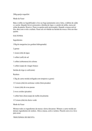 200g queijo roquefort
Modo de Fazer
Bata o milho no liquidificador e leve ao fogo juntamente com o leite, o tablete de caldo
e o azeite. Quando ferver acrescente a farinha de trigo e o amido de milho, mexa até
soltar da panela. Reserve. Passe os queijos pelo processador. Quando a massa estiver
fria, abra com o rolo e recheie. Passe em ovo batido na farinha de rosca e frite em óleo
quente.
SALTENHA
Ingredientes
150g de margarina (ou gordura hidrogenada)
2 gemas
1 xícara (chá) de água
1 colher (café) de sal
1 colher (sobremesa) de colorau
1 colher (sopa) de vinagre branco
farinha de trigo (o suficiente)
Recheio
1/2kg de carne moída (refogada com temperos a gosto)
1/2 xícara (chá) de azeitonas verdes (bem picadas)
1 xícara (chá) de uvas passas
2 ovos cozidos (picados)
1 colher bem cheia (sopa) de molho de pimenta
1/2 xícara (chá) de cheiro verde
Modo de Fazer
Misture todos os ingredientes da massa e deixe descansar. Misture a carne moída aos
demais ingredientes do recheio. Abra a massa, corte e recheie. Pincele com ovo e leve
para assar.
TROUXINHA DE RICOTA
 