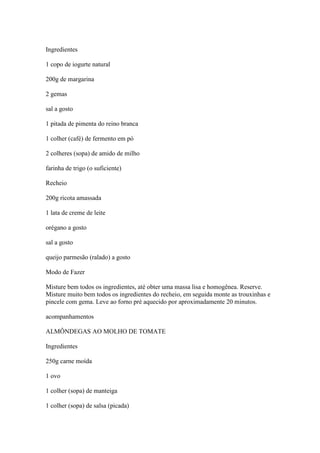 Ingredientes
1 copo de iogurte natural
200g de margarina
2 gemas
sal a gosto
1 pitada de pimenta do reino branca
1 colher (café) de fermento em pó
2 colheres (sopa) de amido de milho
farinha de trigo (o suficiente)
Recheio
200g ricota amassada
1 lata de creme de leite
orégano a gosto
sal a gosto
queijo parmesão (ralado) a gosto
Modo de Fazer
Misture bem todos os ingredientes, até obter uma massa lisa e homogênea. Reserve.
Misture muito bem todos os ingredientes do recheio, em seguida monte as trouxinhas e
pincele com gema. Leve ao forno pré aquecido por aproximadamente 20 minutos.
acompanhamentos
ALMÔNDEGAS AO MOLHO DE TOMATE
Ingredientes
250g carne moída
1 ovo
1 colher (sopa) de manteiga
1 colher (sopa) de salsa (picada)
 