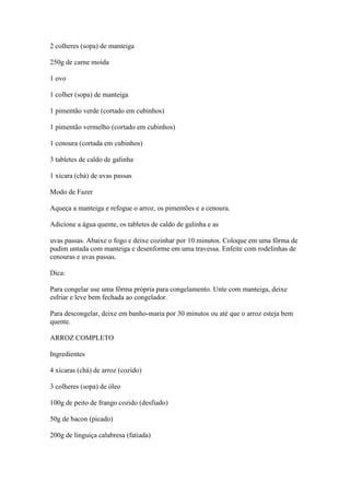 2 colheres (sopa) de manteiga
250g de carne moída
1 ovo
1 colher (sopa) de manteiga
1 pimentão verde (cortado em cubinhos)
1 pimentão vermelho (cortado em cubinhos)
1 cenoura (cortada em cubinhos)
3 tabletes de caldo de galinha
1 xícara (chá) de uvas passas
Modo de Fazer
Aqueça a manteiga e refogue o arroz, os pimentões e a cenoura.
Adicione a água quente, os tabletes de caldo de galinha e as
uvas passas. Abaixe o fogo e deixe cozinhar por 10 minutos. Coloque em uma fôrma de
pudim untada com manteiga e desenforme em uma travessa. Enfeite com rodelinhas de
cenouras e uvas passas.
Dica:
Para congelar use uma fôrma própria para congelamento. Unte com manteiga, deixe
esfriar e leve bem fechada ao congelador.
Para descongelar, deixe em banho-maria por 30 minutos ou até que o arroz esteja bem
quente.
ARROZ COMPLETO
Ingredientes
4 xícaras (chá) de arroz (cozido)
3 colheres (sopa) de óleo
100g de peito de frango cozido (desfiado)
50g de bacon (picado)
200g de linguiça calabresa (fatiada)
 