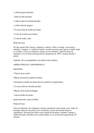 1 cebola pequena (picada)
1 dente de alho (picado)
1 colher (sopa) de salsinha (picada)
1 colher (chá) de orégano
1/2 xícara (chá) de molho de tomate
1/2 lata de ervilhas (escorridas)
1/2 lata de milho verde
Modo de Fazer
No óleo quente frite o bacon, a linguiça, a cebola, o alho e o frango. Acrescente a
salsinha, o orégano, e o molho de tomate, cozinhe um pouco para apurar o molho. Junte
as ervilhas e o arroz ao refogado, coloque em um refratário e adicione bolas de
requeijão. Leve ao forno pré-aquecido na temperatura de 180ºC, só para derreter o
queijo.
Sugestão: Sirva acompanhado com salada verde completa.
ARROZ ESPECIAL COM BERINJELA
Ingredientes
1/2kg de arroz cozido
200g de mussarela (cortada em fatias)
5 berinjelas (cortadas em fatias finas no sentido do comprimento)
1/2 xícara (chá) de salsinha (picada)
700g de carne moída (refogada)
1 lata de molho de tomate
queijo parmesão a gosto (ralado)
Modo de Fazer
Unte um refratário com margarina, coloque camadas de carne moída, arroz, fatias de
berinjela, fatias de mussarela, arroz novamente e assim até terminar todos os
ingredientes. Deixando por último uma camada de berinjela e salsinha. Coloque o
molho fervendo e polvilhe com o queijo ralado. Leve ao forno pré-aquecido por 20
minutos.
 