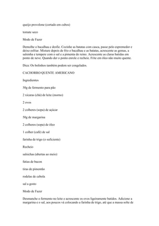 queijo provolone (cortado em cubos)
tomate seco
Modo de Fazer
Demolhe o bacalhau e desfie. Cozinhe as batatas com casca, passe pelo espremedor e
deixe esfriar. Misture depois de frio o bacalhau e as batatas, acrescente as gemas, a
salsinha e tempere com o sal e a pimenta do reino. Acrescente as claras batidas em
ponto de neve. Quando der o ponto enrole e recheie. Frite em óleo não muito quente.
Dica: Os bolinhos também podem ser congelados.
CACHORRO QUENTE AMERICANO
Ingredientes
50g de fermento para pão
2 xícaras (chá) de leite (morno)
2 ovos
2 colheres (sopa) de açúcar
50g de margarina
2 colheres (sopa) de óleo
1 colher (café) de sal
farinha de trigo (o suficiente)
Recheio
salsichas (abertas ao meio)
fatias de bacon
tiras de pimentão
rodelas de cebola
sal a gosto
Modo de Fazer
Desmanche o fermento no leite e acrescente os ovos ligeiramente batidos. Adicione a
margarina e o sal, aos poucos vá colocando a farinha de trigo, até que a massa solte de
 