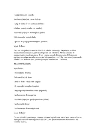 1kg de macaxeira (cozida)
3 colheres (sopa) de creme de leite
1/2kg de carne de sol (cortada em tiras)
cebola a gosto (cortadas em rodelas)
2 colheres (sopa) de manteiga de garrafa
300g de queijo prato (ralado)
1 pacote de queijo parmesão (para gratinar)
Modo de Fazer
Faça um refogado com a carne de sol, as cebolas e manteiga. Depois de cozida a
macaxeira amasse com o garfo e coloque em um refratário. Monte camadas de
macaxeira com manteiga, carne de sol e outra camada de macaxeira. Cubra com o
queijo prato ralado, espalhe o creme de leite por cima e polvilhe com o queijo parmesão
ralado. Leve ao forno para gratinar por aproximadamente 15 minutos.
RISOTO COLORIDO
Ingredientes
1 xícara (chá) de arroz
2 xícaras (chá) de água
1 lata de milho verde (sem a água)
1/2 pimentão vermelho (picado)
100g de paio (cortado em cubos pequenos)
1 colher (sopa) de margarina
2 colheres (sopa) de queijo parmesão (ralado)
1 colher (chá) de sal
1 colher (sopa) de salsa (picada)
Modo de Fazer
Em um refratário com tampa, coloque todos os ingredientes, mexa bem, tampe e leve ao
forno pré-aquecido na temperatura de 150ºC por aproximadamente 40 minutos, até
cozinhar o arroz.
 