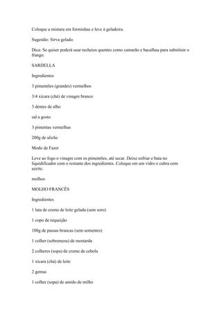 Coloque a mistura em forminhas e leve à geladeira.
Sugestão: Sirva gelado.
Dica: Se quiser poderá usar recheios quentes como camarão e bacalhau para substituir o
frango.
SARDELLA
Ingredientes
3 pimentões (grandes) vermelhos
3/4 xícara (chá) de vinagre branco
3 dentes de alho
sal a gosto
3 pimentas vermelhas
200g de aliche
Modo de Fazer
Leve ao fogo o vinagre com os pimentões, até secar. Deixe esfriar e bata no
liquidificador com o restante dos ingredientes. Coloque em um vidro e cubra com
azeite.
molhos
MOLHO FRANCÊS
Ingredientes
1 lata de creme de leite gelada (sem soro)
1 copo de requeijão
100g de passas brancas (sem sementes)
1 colher (sobremesa) de mostarda
2 colheres (sopa) de creme de cebola
1 xícara (chá) de leite
2 gemas
1 colher (sopa) de amido de milho
 