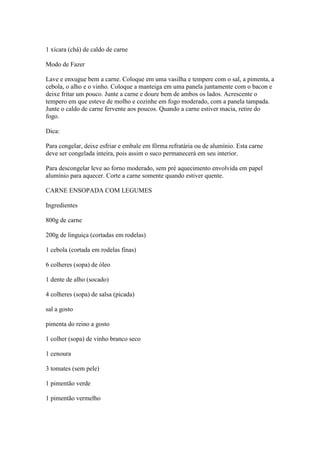 1 xícara (chá) de caldo de carne
Modo de Fazer
Lave e enxugue bem a carne. Coloque em uma vasilha e tempere com o sal, a pimenta, a
cebola, o alho e o vinho. Coloque a manteiga em uma panela juntamente com o bacon e
deixe fritar um pouco. Junte a carne e doure bem de ambos os lados. Acrescente o
tempero em que esteve de molho e cozinhe em fogo moderado, com a panela tampada.
Junte o caldo de carne fervente aos poucos. Quando a carne estiver macia, retire do
fogo.
Dica:
Para congelar, deixe esfriar e embale em fôrma refratária ou de alumínio. Esta carne
deve ser congelada inteira, pois assim o suco permanecerá em seu interior.
Para descongelar leve ao forno moderado, sem pré aquecimento envolvida em papel
alumínio para aquecer. Corte a carne somente quando estiver quente.
CARNE ENSOPADA COM LEGUMES
Ingredientes
800g de carne
200g de linguiça (cortadas em rodelas)
1 cebola (cortada em rodelas finas)
6 colheres (sopa) de óleo
1 dente de alho (socado)
4 colheres (sopa) de salsa (picada)
sal a gosto
pimenta do reino a gosto
1 colher (sopa) de vinho branco seco
1 cenoura
3 tomates (sem pele)
1 pimentão verde
1 pimentão vermelho
 