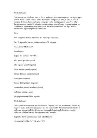 Modo de Fazer
Cote a carne em tirinhas e reserve. Leve ao fogo o óleo em uma panela e refogue bem a
cebola. Junte a carne e deixe fritar. Acrescente a linguiça, o alho, a salsa, o sal e a
pimenta do reino. Tempere bem e coloque o vinho e um pouco de água. Cozinhe
durante mais ou menos 30 minutos. Acrescente os pimentões e a cenoura cortada em
tirinhas e os tomates cortados em rodelas. Termine de cozinhar em fogo brando,
adicionando água sempre que necessário.
Dica:
Para congelar, embale depois de fria e coloque a etiqueta.
Para descongelar leve ao banho-maria por 30 minutos.
FILÉ À PARMEGIANA
Ingredientes
1kg de filé (cortado em bifes)
sal a gosto (para temperar)
alho a gosto (para temperar)
limão a gosto (para temperar)
farinha de rosca (para empanar)
ovos (para empanar)
farinha de trigo (para empanar)
mussarela a gosto (cortada em fatias)
molho de tomate a gosto
queijo parmesão (ralado) a gosto
Modo de Fazer
Deixe os bifes no tempero por 30 minutos. Empane cada um passando na farinha de
trigo, no ovo e na farinha de rosca. Frite em óleo quente. Arrume em um refratário o
molho de tomate, os bifes já fritos e a mussarela fatiada, polvilhe com o queijo
parmesão ralado e leve ao forno para derreter o queijo.
Sugestão: Sirva acompanhado com arroz branco.
LOMBO DE PORCO COM ABACAXI
 